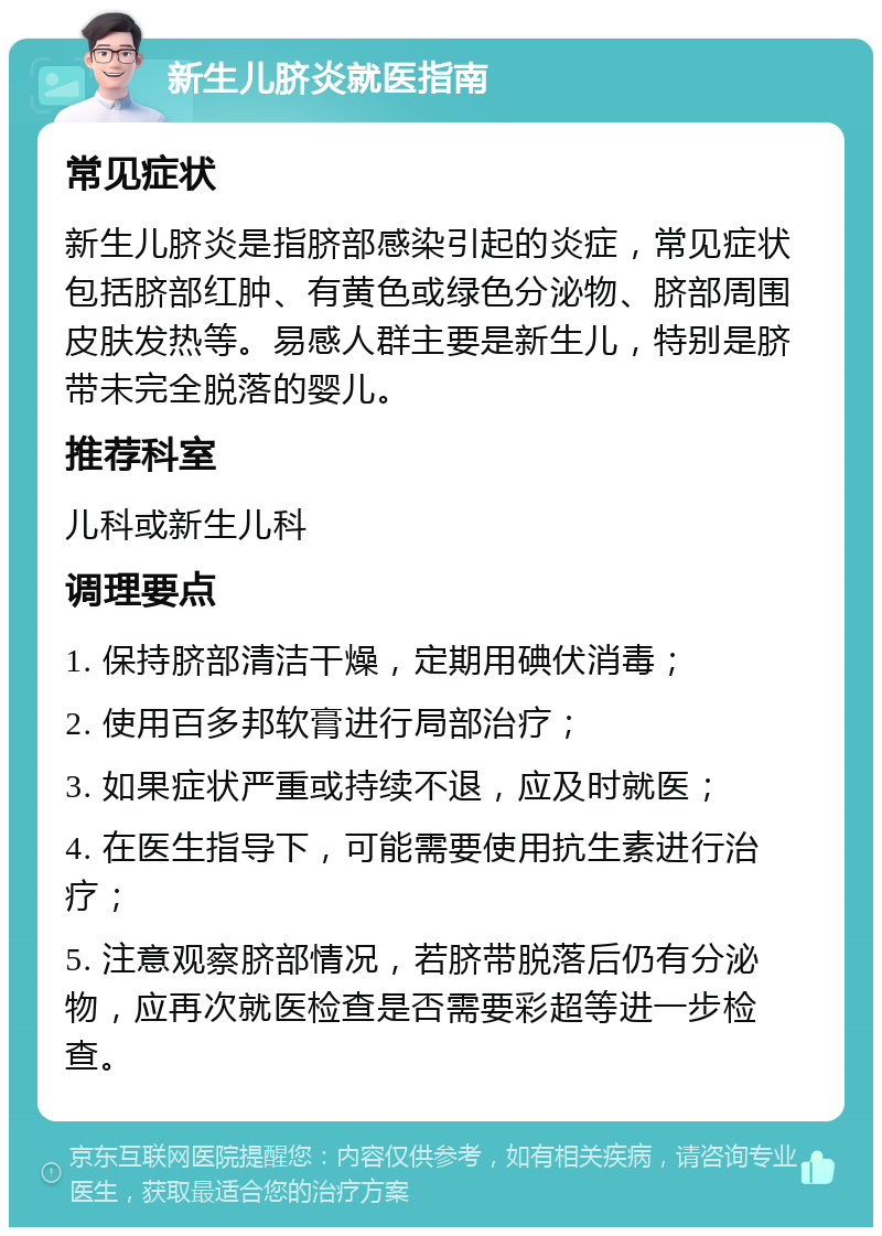 新生儿脐炎就医指南 常见症状 新生儿脐炎是指脐部感染引起的炎症，常见症状包括脐部红肿、有黄色或绿色分泌物、脐部周围皮肤发热等。易感人群主要是新生儿，特别是脐带未完全脱落的婴儿。 推荐科室 儿科或新生儿科 调理要点 1. 保持脐部清洁干燥，定期用碘伏消毒； 2. 使用百多邦软膏进行局部治疗； 3. 如果症状严重或持续不退，应及时就医； 4. 在医生指导下，可能需要使用抗生素进行治疗； 5. 注意观察脐部情况，若脐带脱落后仍有分泌物，应再次就医检查是否需要彩超等进一步检查。