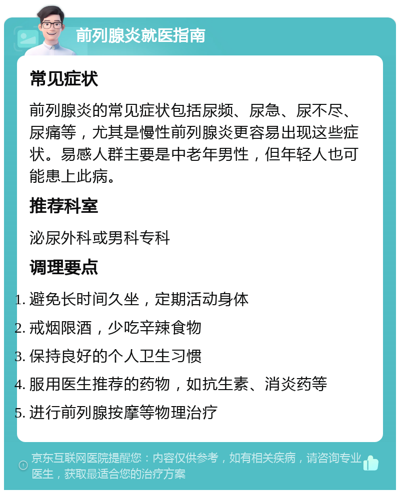 前列腺炎就医指南 常见症状 前列腺炎的常见症状包括尿频、尿急、尿不尽、尿痛等，尤其是慢性前列腺炎更容易出现这些症状。易感人群主要是中老年男性，但年轻人也可能患上此病。 推荐科室 泌尿外科或男科专科 调理要点 避免长时间久坐，定期活动身体 戒烟限酒，少吃辛辣食物 保持良好的个人卫生习惯 服用医生推荐的药物，如抗生素、消炎药等 进行前列腺按摩等物理治疗