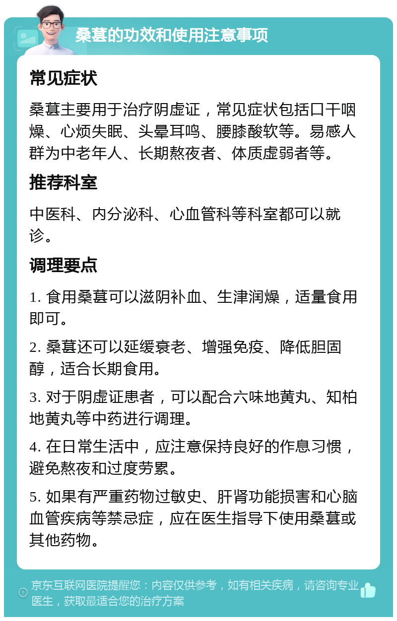 桑葚的功效和使用注意事项 常见症状 桑葚主要用于治疗阴虚证，常见症状包括口干咽燥、心烦失眠、头晕耳鸣、腰膝酸软等。易感人群为中老年人、长期熬夜者、体质虚弱者等。 推荐科室 中医科、内分泌科、心血管科等科室都可以就诊。 调理要点 1. 食用桑葚可以滋阴补血、生津润燥，适量食用即可。 2. 桑葚还可以延缓衰老、增强免疫、降低胆固醇，适合长期食用。 3. 对于阴虚证患者，可以配合六味地黄丸、知柏地黄丸等中药进行调理。 4. 在日常生活中，应注意保持良好的作息习惯，避免熬夜和过度劳累。 5. 如果有严重药物过敏史、肝肾功能损害和心脑血管疾病等禁忌症，应在医生指导下使用桑葚或其他药物。