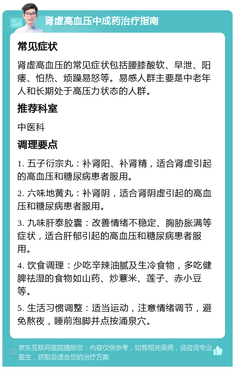 肾虚高血压中成药治疗指南 常见症状 肾虚高血压的常见症状包括腰膝酸软、早泄、阳痿、怕热、烦躁易怒等。易感人群主要是中老年人和长期处于高压力状态的人群。 推荐科室 中医科 调理要点 1. 五子衍宗丸：补肾阳、补肾精，适合肾虚引起的高血压和糖尿病患者服用。 2. 六味地黄丸：补肾阴，适合肾阴虚引起的高血压和糖尿病患者服用。 3. 九味肝泰胶囊：改善情绪不稳定、胸胁胀满等症状，适合肝郁引起的高血压和糖尿病患者服用。 4. 饮食调理：少吃辛辣油腻及生冷食物，多吃健脾祛湿的食物如山药、炒薏米、莲子、赤小豆等。 5. 生活习惯调整：适当运动，注意情绪调节，避免熬夜，睡前泡脚并点按涌泉穴。