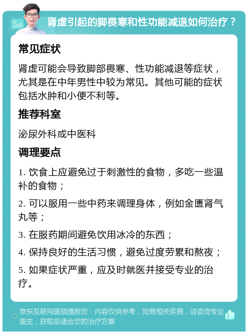 肾虚引起的脚畏寒和性功能减退如何治疗？ 常见症状 肾虚可能会导致脚部畏寒、性功能减退等症状，尤其是在中年男性中较为常见。其他可能的症状包括水肿和小便不利等。 推荐科室 泌尿外科或中医科 调理要点 1. 饮食上应避免过于刺激性的食物，多吃一些温补的食物； 2. 可以服用一些中药来调理身体，例如金匮肾气丸等； 3. 在服药期间避免饮用冰冷的东西； 4. 保持良好的生活习惯，避免过度劳累和熬夜； 5. 如果症状严重，应及时就医并接受专业的治疗。