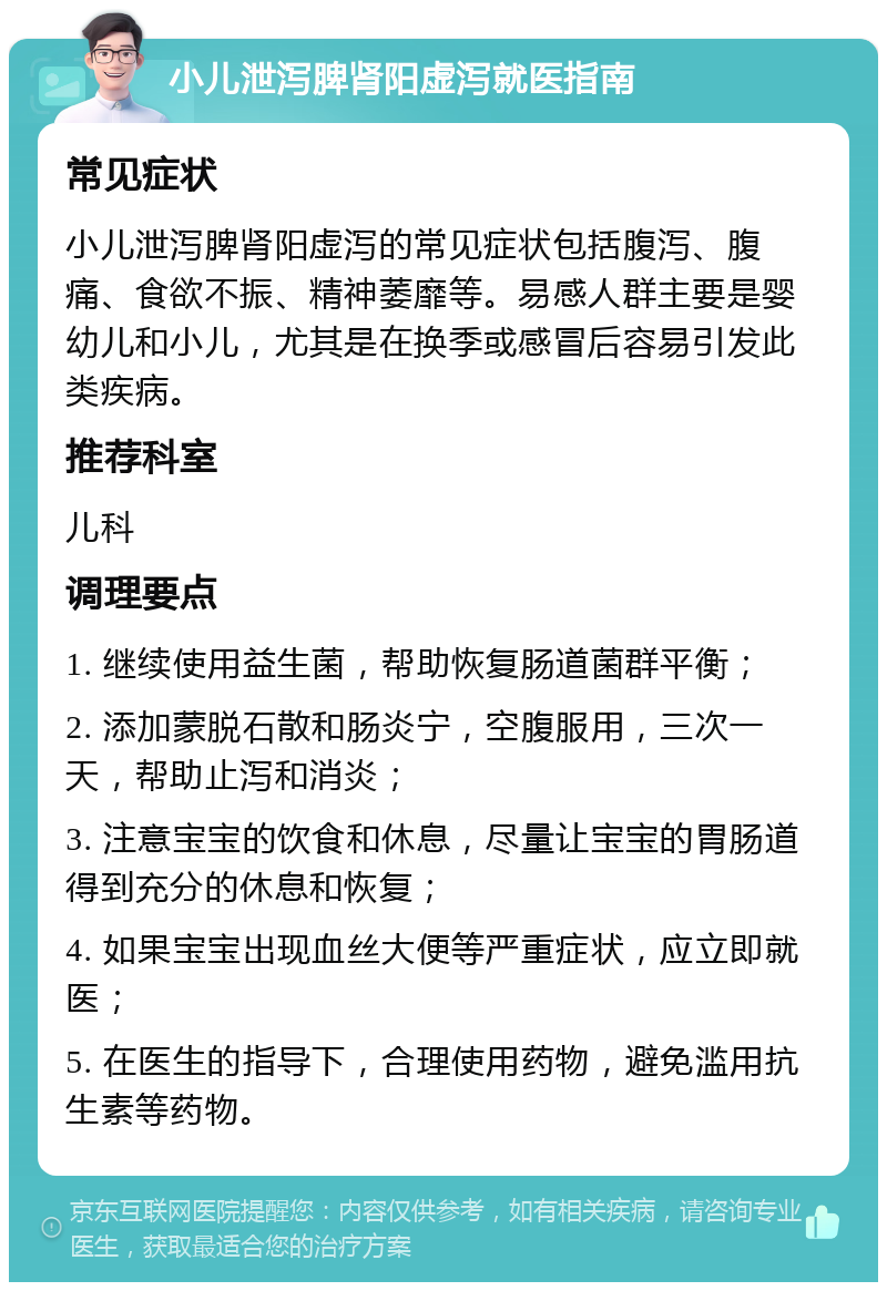 小儿泄泻脾肾阳虚泻就医指南 常见症状 小儿泄泻脾肾阳虚泻的常见症状包括腹泻、腹痛、食欲不振、精神萎靡等。易感人群主要是婴幼儿和小儿，尤其是在换季或感冒后容易引发此类疾病。 推荐科室 儿科 调理要点 1. 继续使用益生菌，帮助恢复肠道菌群平衡； 2. 添加蒙脱石散和肠炎宁，空腹服用，三次一天，帮助止泻和消炎； 3. 注意宝宝的饮食和休息，尽量让宝宝的胃肠道得到充分的休息和恢复； 4. 如果宝宝出现血丝大便等严重症状，应立即就医； 5. 在医生的指导下，合理使用药物，避免滥用抗生素等药物。