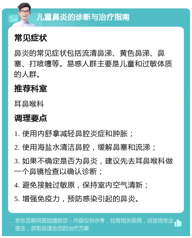 儿童鼻炎的诊断与治疗指南 常见症状 鼻炎的常见症状包括流清鼻涕、黄色鼻涕、鼻塞、打喷嚏等。易感人群主要是儿童和过敏体质的人群。 推荐科室 耳鼻喉科 调理要点 1. 使用内舒拿减轻鼻腔炎症和肿胀； 2. 使用海盐水清洁鼻腔，缓解鼻塞和流涕； 3. 如果不确定是否为鼻炎，建议先去耳鼻喉科做一个鼻镜检查以确认诊断； 4. 避免接触过敏原，保持室内空气清新； 5. 增强免疫力，预防感染引起的鼻炎。