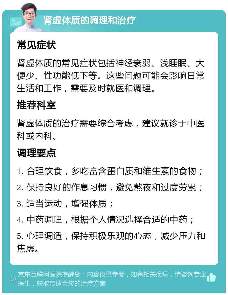 肾虚体质的调理和治疗 常见症状 肾虚体质的常见症状包括神经衰弱、浅睡眠、大便少、性功能低下等。这些问题可能会影响日常生活和工作，需要及时就医和调理。 推荐科室 肾虚体质的治疗需要综合考虑，建议就诊于中医科或内科。 调理要点 1. 合理饮食，多吃富含蛋白质和维生素的食物； 2. 保持良好的作息习惯，避免熬夜和过度劳累； 3. 适当运动，增强体质； 4. 中药调理，根据个人情况选择合适的中药； 5. 心理调适，保持积极乐观的心态，减少压力和焦虑。