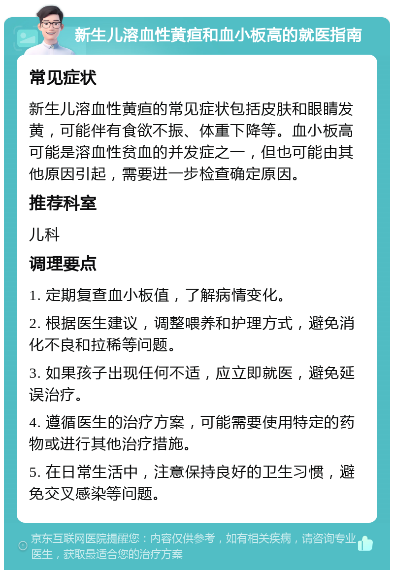 新生儿溶血性黄疸和血小板高的就医指南 常见症状 新生儿溶血性黄疸的常见症状包括皮肤和眼睛发黄，可能伴有食欲不振、体重下降等。血小板高可能是溶血性贫血的并发症之一，但也可能由其他原因引起，需要进一步检查确定原因。 推荐科室 儿科 调理要点 1. 定期复查血小板值，了解病情变化。 2. 根据医生建议，调整喂养和护理方式，避免消化不良和拉稀等问题。 3. 如果孩子出现任何不适，应立即就医，避免延误治疗。 4. 遵循医生的治疗方案，可能需要使用特定的药物或进行其他治疗措施。 5. 在日常生活中，注意保持良好的卫生习惯，避免交叉感染等问题。