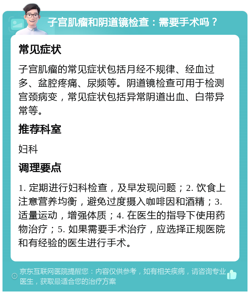 子宫肌瘤和阴道镜检查：需要手术吗？ 常见症状 子宫肌瘤的常见症状包括月经不规律、经血过多、盆腔疼痛、尿频等。阴道镜检查可用于检测宫颈病变，常见症状包括异常阴道出血、白带异常等。 推荐科室 妇科 调理要点 1. 定期进行妇科检查，及早发现问题；2. 饮食上注意营养均衡，避免过度摄入咖啡因和酒精；3. 适量运动，增强体质；4. 在医生的指导下使用药物治疗；5. 如果需要手术治疗，应选择正规医院和有经验的医生进行手术。