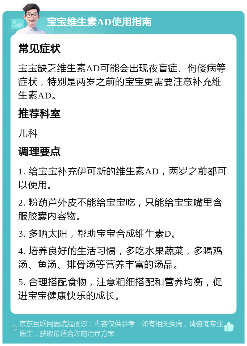 宝宝维生素AD使用指南 常见症状 宝宝缺乏维生素AD可能会出现夜盲症、佝偻病等症状，特别是两岁之前的宝宝更需要注意补充维生素AD。 推荐科室 儿科 调理要点 1. 给宝宝补充伊可新的维生素AD，两岁之前都可以使用。 2. 粉葫芦外皮不能给宝宝吃，只能给宝宝嘴里含服胶囊内容物。 3. 多晒太阳，帮助宝宝合成维生素D。 4. 培养良好的生活习惯，多吃水果蔬菜，多喝鸡汤、鱼汤、排骨汤等营养丰富的汤品。 5. 合理搭配食物，注意粗细搭配和营养均衡，促进宝宝健康快乐的成长。