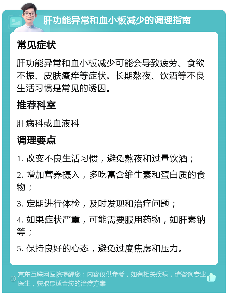 肝功能异常和血小板减少的调理指南 常见症状 肝功能异常和血小板减少可能会导致疲劳、食欲不振、皮肤瘙痒等症状。长期熬夜、饮酒等不良生活习惯是常见的诱因。 推荐科室 肝病科或血液科 调理要点 1. 改变不良生活习惯，避免熬夜和过量饮酒； 2. 增加营养摄入，多吃富含维生素和蛋白质的食物； 3. 定期进行体检，及时发现和治疗问题； 4. 如果症状严重，可能需要服用药物，如肝素钠等； 5. 保持良好的心态，避免过度焦虑和压力。