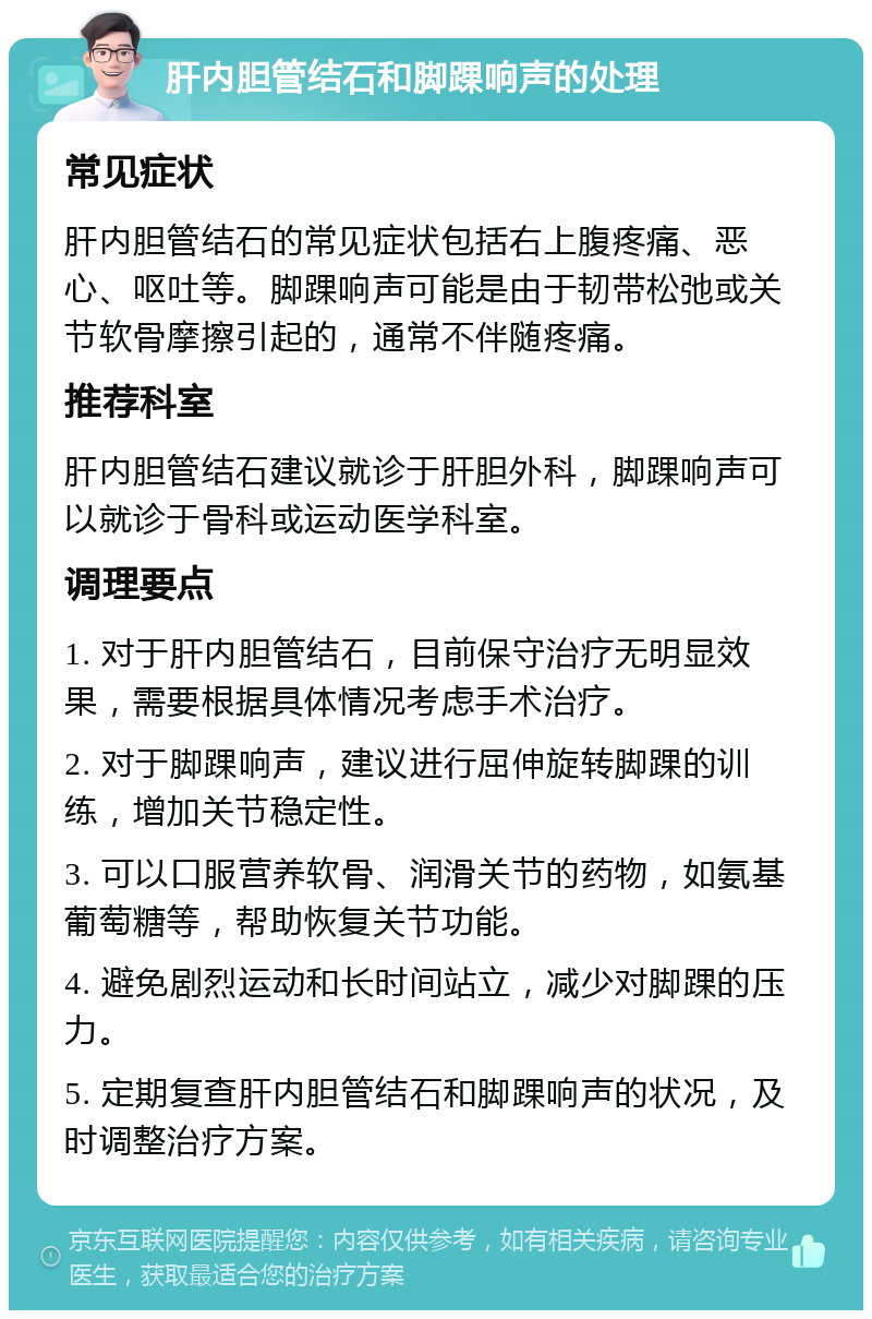 肝内胆管结石和脚踝响声的处理 常见症状 肝内胆管结石的常见症状包括右上腹疼痛、恶心、呕吐等。脚踝响声可能是由于韧带松弛或关节软骨摩擦引起的，通常不伴随疼痛。 推荐科室 肝内胆管结石建议就诊于肝胆外科，脚踝响声可以就诊于骨科或运动医学科室。 调理要点 1. 对于肝内胆管结石，目前保守治疗无明显效果，需要根据具体情况考虑手术治疗。 2. 对于脚踝响声，建议进行屈伸旋转脚踝的训练，增加关节稳定性。 3. 可以口服营养软骨、润滑关节的药物，如氨基葡萄糖等，帮助恢复关节功能。 4. 避免剧烈运动和长时间站立，减少对脚踝的压力。 5. 定期复查肝内胆管结石和脚踝响声的状况，及时调整治疗方案。