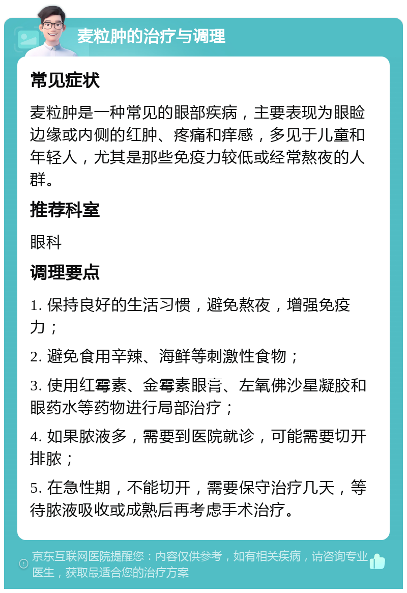 麦粒肿的治疗与调理 常见症状 麦粒肿是一种常见的眼部疾病，主要表现为眼睑边缘或内侧的红肿、疼痛和痒感，多见于儿童和年轻人，尤其是那些免疫力较低或经常熬夜的人群。 推荐科室 眼科 调理要点 1. 保持良好的生活习惯，避免熬夜，增强免疫力； 2. 避免食用辛辣、海鲜等刺激性食物； 3. 使用红霉素、金霉素眼膏、左氧佛沙星凝胶和眼药水等药物进行局部治疗； 4. 如果脓液多，需要到医院就诊，可能需要切开排脓； 5. 在急性期，不能切开，需要保守治疗几天，等待脓液吸收或成熟后再考虑手术治疗。