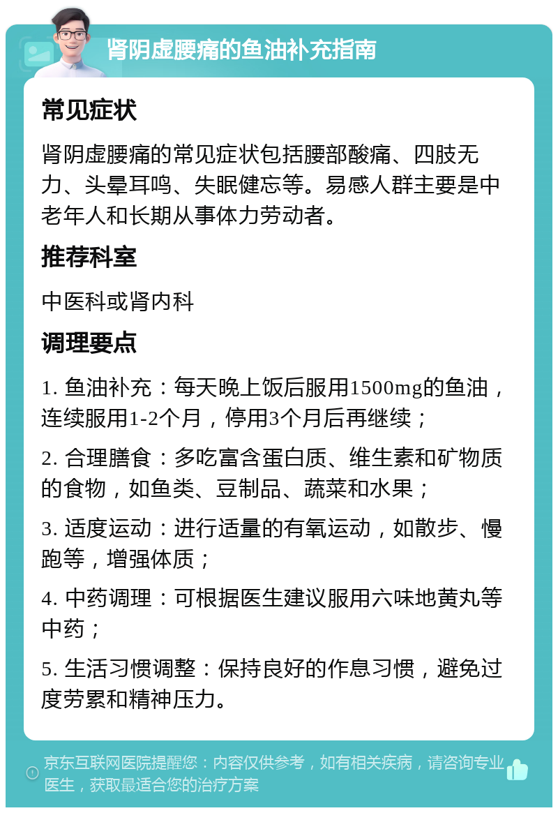 肾阴虚腰痛的鱼油补充指南 常见症状 肾阴虚腰痛的常见症状包括腰部酸痛、四肢无力、头晕耳鸣、失眠健忘等。易感人群主要是中老年人和长期从事体力劳动者。 推荐科室 中医科或肾内科 调理要点 1. 鱼油补充：每天晚上饭后服用1500mg的鱼油，连续服用1-2个月，停用3个月后再继续； 2. 合理膳食：多吃富含蛋白质、维生素和矿物质的食物，如鱼类、豆制品、蔬菜和水果； 3. 适度运动：进行适量的有氧运动，如散步、慢跑等，增强体质； 4. 中药调理：可根据医生建议服用六味地黄丸等中药； 5. 生活习惯调整：保持良好的作息习惯，避免过度劳累和精神压力。