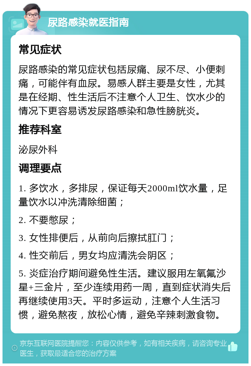 尿路感染就医指南 常见症状 尿路感染的常见症状包括尿痛、尿不尽、小便刺痛，可能伴有血尿。易感人群主要是女性，尤其是在经期、性生活后不注意个人卫生、饮水少的情况下更容易诱发尿路感染和急性膀胱炎。 推荐科室 泌尿外科 调理要点 1. 多饮水，多排尿，保证每天2000ml饮水量，足量饮水以冲洗清除细菌； 2. 不要憋尿； 3. 女性排便后，从前向后擦拭肛门； 4. 性交前后，男女均应清洗会阴区； 5. 炎症治疗期间避免性生活。建议服用左氧氟沙星+三金片，至少连续用药一周，直到症状消失后再继续使用3天。平时多运动，注意个人生活习惯，避免熬夜，放松心情，避免辛辣刺激食物。