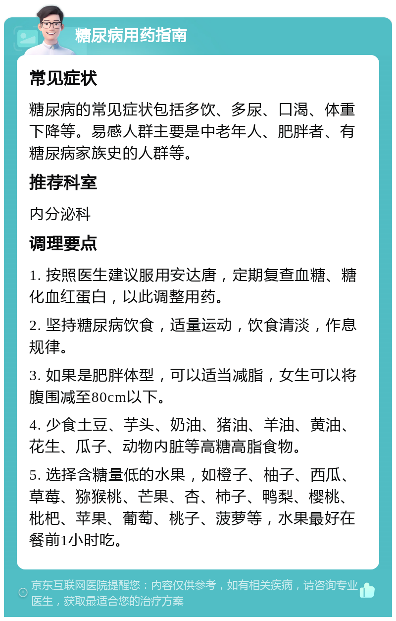 糖尿病用药指南 常见症状 糖尿病的常见症状包括多饮、多尿、口渴、体重下降等。易感人群主要是中老年人、肥胖者、有糖尿病家族史的人群等。 推荐科室 内分泌科 调理要点 1. 按照医生建议服用安达唐，定期复查血糖、糖化血红蛋白，以此调整用药。 2. 坚持糖尿病饮食，适量运动，饮食清淡，作息规律。 3. 如果是肥胖体型，可以适当减脂，女生可以将腹围减至80cm以下。 4. 少食土豆、芋头、奶油、猪油、羊油、黄油、花生、瓜子、动物内脏等高糖高脂食物。 5. 选择含糖量低的水果，如橙子、柚子、西瓜、草莓、猕猴桃、芒果、杏、柿子、鸭梨、樱桃、枇杷、苹果、葡萄、桃子、菠萝等，水果最好在餐前1小时吃。