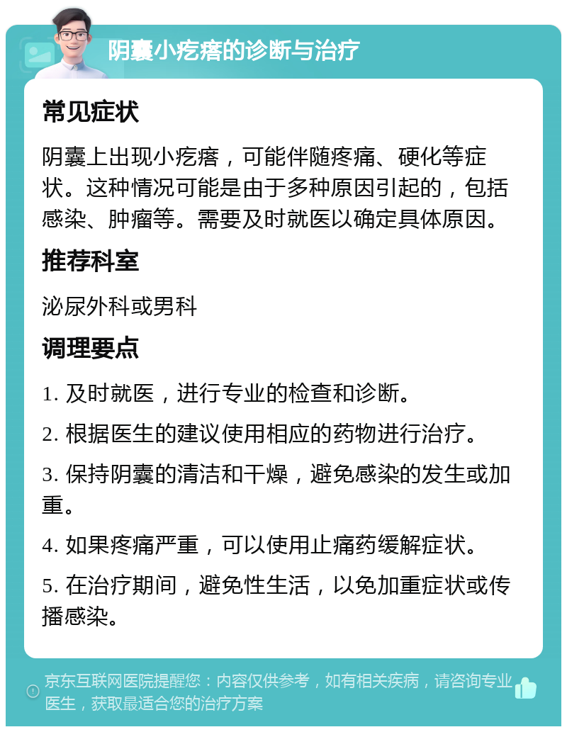 阴囊小疙瘩的诊断与治疗 常见症状 阴囊上出现小疙瘩，可能伴随疼痛、硬化等症状。这种情况可能是由于多种原因引起的，包括感染、肿瘤等。需要及时就医以确定具体原因。 推荐科室 泌尿外科或男科 调理要点 1. 及时就医，进行专业的检查和诊断。 2. 根据医生的建议使用相应的药物进行治疗。 3. 保持阴囊的清洁和干燥，避免感染的发生或加重。 4. 如果疼痛严重，可以使用止痛药缓解症状。 5. 在治疗期间，避免性生活，以免加重症状或传播感染。