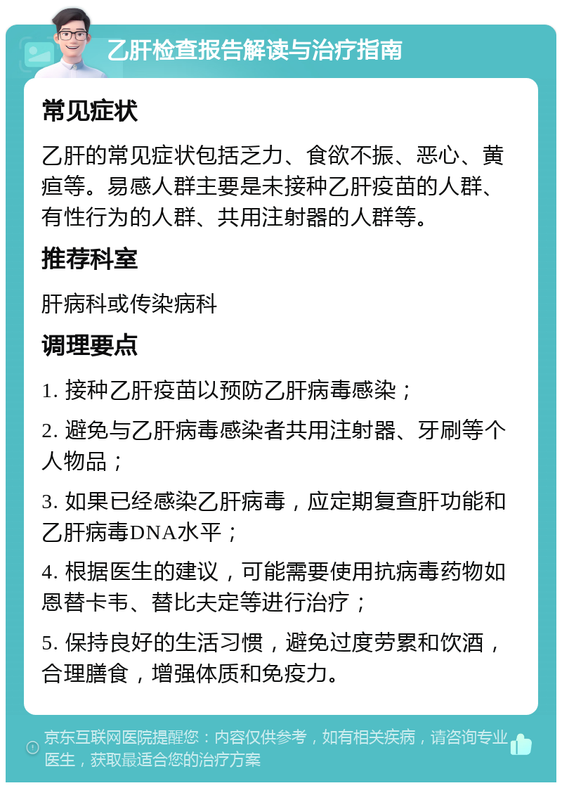 乙肝检查报告解读与治疗指南 常见症状 乙肝的常见症状包括乏力、食欲不振、恶心、黄疸等。易感人群主要是未接种乙肝疫苗的人群、有性行为的人群、共用注射器的人群等。 推荐科室 肝病科或传染病科 调理要点 1. 接种乙肝疫苗以预防乙肝病毒感染； 2. 避免与乙肝病毒感染者共用注射器、牙刷等个人物品； 3. 如果已经感染乙肝病毒，应定期复查肝功能和乙肝病毒DNA水平； 4. 根据医生的建议，可能需要使用抗病毒药物如恩替卡韦、替比夫定等进行治疗； 5. 保持良好的生活习惯，避免过度劳累和饮酒，合理膳食，增强体质和免疫力。