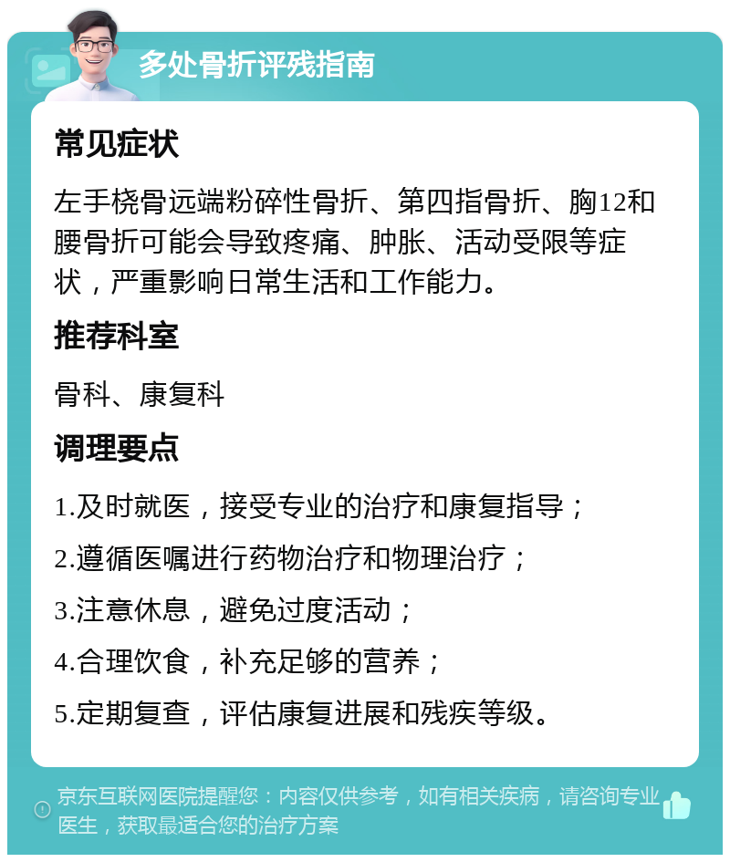 多处骨折评残指南 常见症状 左手桡骨远端粉碎性骨折、第四指骨折、胸12和腰骨折可能会导致疼痛、肿胀、活动受限等症状，严重影响日常生活和工作能力。 推荐科室 骨科、康复科 调理要点 1.及时就医，接受专业的治疗和康复指导； 2.遵循医嘱进行药物治疗和物理治疗； 3.注意休息，避免过度活动； 4.合理饮食，补充足够的营养； 5.定期复查，评估康复进展和残疾等级。