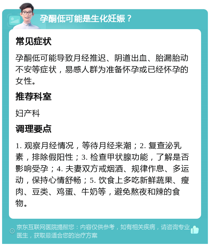 孕酮低可能是生化妊娠？ 常见症状 孕酮低可能导致月经推迟、阴道出血、胎漏胎动不安等症状，易感人群为准备怀孕或已经怀孕的女性。 推荐科室 妇产科 调理要点 1. 观察月经情况，等待月经来潮；2. 复查泌乳素，排除假阳性；3. 检查甲状腺功能，了解是否影响受孕；4. 夫妻双方戒烟酒、规律作息、多运动，保持心情舒畅；5. 饮食上多吃新鲜蔬果、瘦肉、豆类、鸡蛋、牛奶等，避免熬夜和辣的食物。