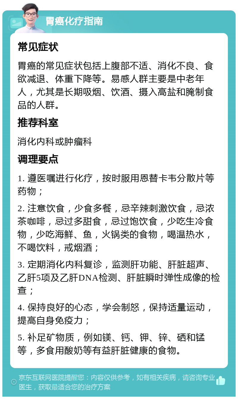 胃癌化疗指南 常见症状 胃癌的常见症状包括上腹部不适、消化不良、食欲减退、体重下降等。易感人群主要是中老年人，尤其是长期吸烟、饮酒、摄入高盐和腌制食品的人群。 推荐科室 消化内科或肿瘤科 调理要点 1. 遵医嘱进行化疗，按时服用恩替卡韦分散片等药物； 2. 注意饮食，少食多餐，忌辛辣刺激饮食，忌浓茶咖啡，忌过多甜食，忌过饱饮食，少吃生冷食物，少吃海鲜、鱼，火锅类的食物，喝温热水，不喝饮料，戒烟酒； 3. 定期消化内科复诊，监测肝功能、肝脏超声、乙肝5项及乙肝DNA检测、肝脏瞬时弹性成像的检查； 4. 保持良好的心态，学会制怒，保持适量运动，提高自身免疫力； 5. 补足矿物质，例如镁、钙、钾、锌、硒和锰等，多食用酸奶等有益肝脏健康的食物。