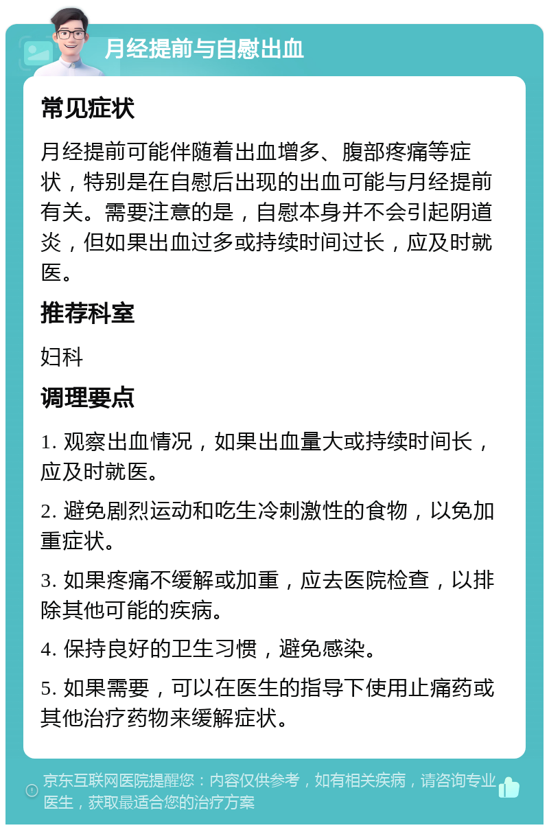 月经提前与自慰出血 常见症状 月经提前可能伴随着出血增多、腹部疼痛等症状，特别是在自慰后出现的出血可能与月经提前有关。需要注意的是，自慰本身并不会引起阴道炎，但如果出血过多或持续时间过长，应及时就医。 推荐科室 妇科 调理要点 1. 观察出血情况，如果出血量大或持续时间长，应及时就医。 2. 避免剧烈运动和吃生冷刺激性的食物，以免加重症状。 3. 如果疼痛不缓解或加重，应去医院检查，以排除其他可能的疾病。 4. 保持良好的卫生习惯，避免感染。 5. 如果需要，可以在医生的指导下使用止痛药或其他治疗药物来缓解症状。