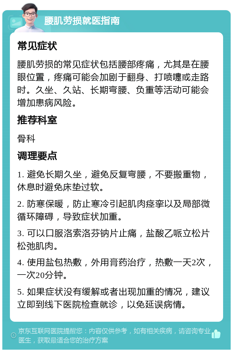 腰肌劳损就医指南 常见症状 腰肌劳损的常见症状包括腰部疼痛，尤其是在腰眼位置，疼痛可能会加剧于翻身、打喷嚏或走路时。久坐、久站、长期弯腰、负重等活动可能会增加患病风险。 推荐科室 骨科 调理要点 1. 避免长期久坐，避免反复弯腰，不要搬重物，休息时避免床垫过软。 2. 防寒保暖，防止寒冷引起肌肉痉挛以及局部微循环障碍，导致症状加重。 3. 可以口服洛索洛芬钠片止痛，盐酸乙哌立松片松弛肌肉。 4. 使用盐包热敷，外用膏药治疗，热敷一天2次，一次20分钟。 5. 如果症状没有缓解或者出现加重的情况，建议立即到线下医院检查就诊，以免延误病情。