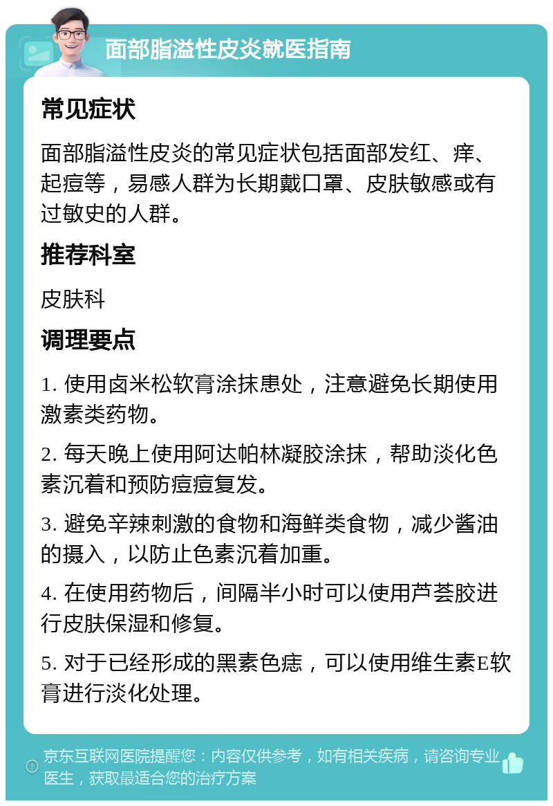 面部脂溢性皮炎就医指南 常见症状 面部脂溢性皮炎的常见症状包括面部发红、痒、起痘等，易感人群为长期戴口罩、皮肤敏感或有过敏史的人群。 推荐科室 皮肤科 调理要点 1. 使用卤米松软膏涂抹患处，注意避免长期使用激素类药物。 2. 每天晚上使用阿达帕林凝胶涂抹，帮助淡化色素沉着和预防痘痘复发。 3. 避免辛辣刺激的食物和海鲜类食物，减少酱油的摄入，以防止色素沉着加重。 4. 在使用药物后，间隔半小时可以使用芦荟胶进行皮肤保湿和修复。 5. 对于已经形成的黑素色痣，可以使用维生素E软膏进行淡化处理。