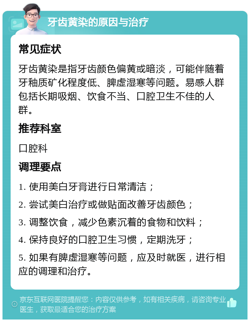 牙齿黄染的原因与治疗 常见症状 牙齿黄染是指牙齿颜色偏黄或暗淡，可能伴随着牙釉质矿化程度低、脾虚湿寒等问题。易感人群包括长期吸烟、饮食不当、口腔卫生不佳的人群。 推荐科室 口腔科 调理要点 1. 使用美白牙膏进行日常清洁； 2. 尝试美白治疗或做贴面改善牙齿颜色； 3. 调整饮食，减少色素沉着的食物和饮料； 4. 保持良好的口腔卫生习惯，定期洗牙； 5. 如果有脾虚湿寒等问题，应及时就医，进行相应的调理和治疗。