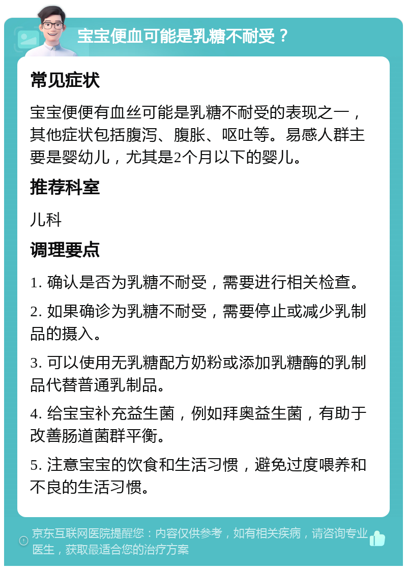 宝宝便血可能是乳糖不耐受？ 常见症状 宝宝便便有血丝可能是乳糖不耐受的表现之一，其他症状包括腹泻、腹胀、呕吐等。易感人群主要是婴幼儿，尤其是2个月以下的婴儿。 推荐科室 儿科 调理要点 1. 确认是否为乳糖不耐受，需要进行相关检查。 2. 如果确诊为乳糖不耐受，需要停止或减少乳制品的摄入。 3. 可以使用无乳糖配方奶粉或添加乳糖酶的乳制品代替普通乳制品。 4. 给宝宝补充益生菌，例如拜奥益生菌，有助于改善肠道菌群平衡。 5. 注意宝宝的饮食和生活习惯，避免过度喂养和不良的生活习惯。