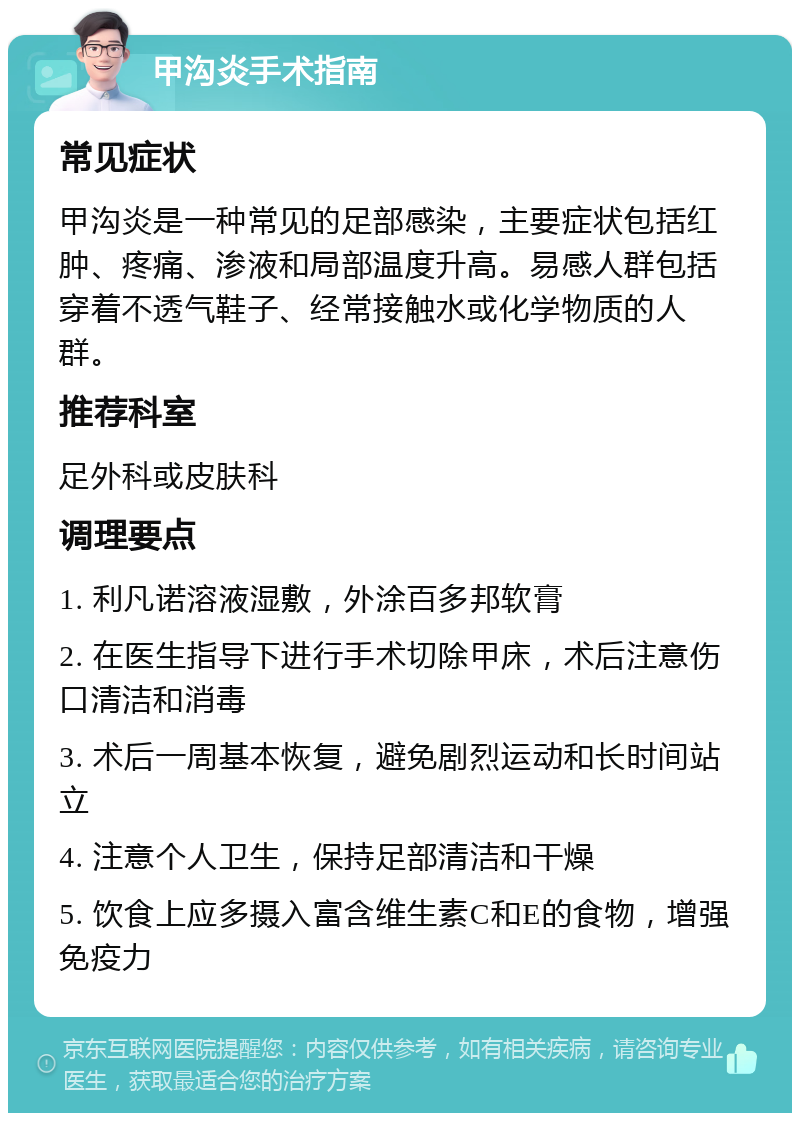 甲沟炎手术指南 常见症状 甲沟炎是一种常见的足部感染，主要症状包括红肿、疼痛、渗液和局部温度升高。易感人群包括穿着不透气鞋子、经常接触水或化学物质的人群。 推荐科室 足外科或皮肤科 调理要点 1. 利凡诺溶液湿敷，外涂百多邦软膏 2. 在医生指导下进行手术切除甲床，术后注意伤口清洁和消毒 3. 术后一周基本恢复，避免剧烈运动和长时间站立 4. 注意个人卫生，保持足部清洁和干燥 5. 饮食上应多摄入富含维生素C和E的食物，增强免疫力