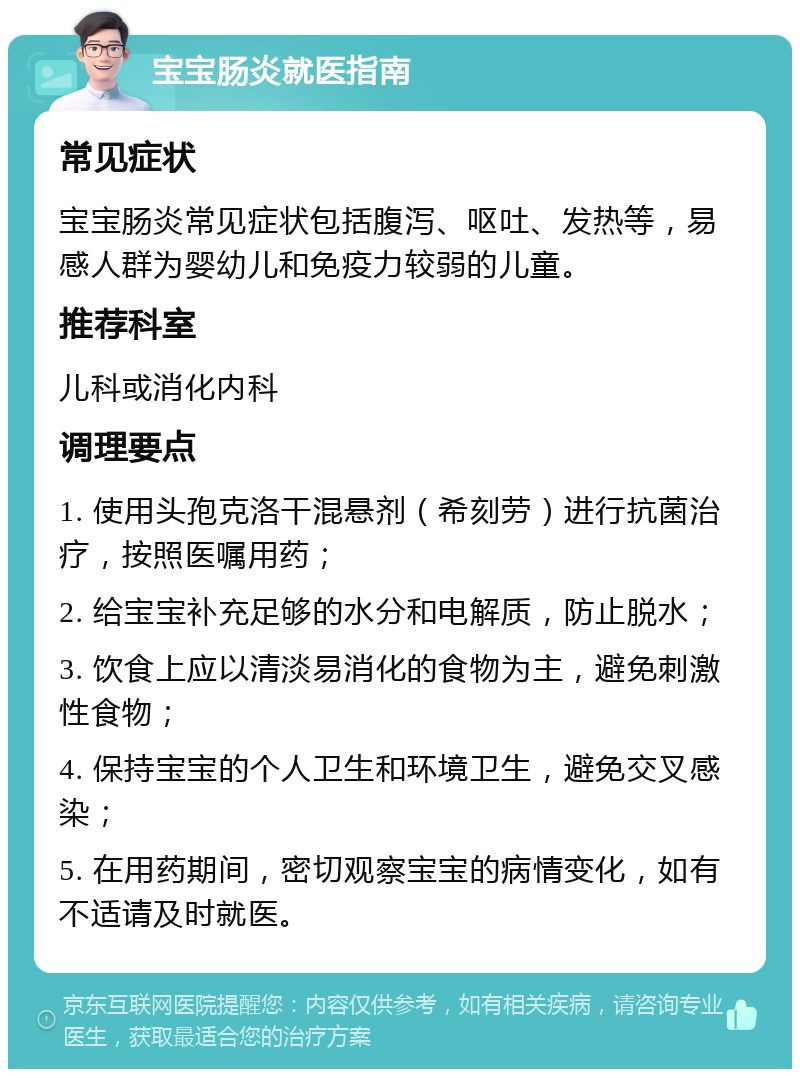 宝宝肠炎就医指南 常见症状 宝宝肠炎常见症状包括腹泻、呕吐、发热等，易感人群为婴幼儿和免疫力较弱的儿童。 推荐科室 儿科或消化内科 调理要点 1. 使用头孢克洛干混悬剂（希刻劳）进行抗菌治疗，按照医嘱用药； 2. 给宝宝补充足够的水分和电解质，防止脱水； 3. 饮食上应以清淡易消化的食物为主，避免刺激性食物； 4. 保持宝宝的个人卫生和环境卫生，避免交叉感染； 5. 在用药期间，密切观察宝宝的病情变化，如有不适请及时就医。