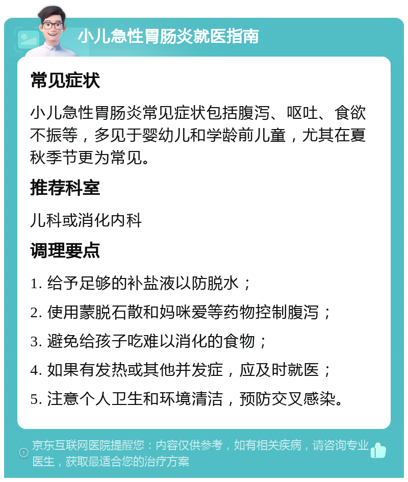 小儿急性胃肠炎就医指南 常见症状 小儿急性胃肠炎常见症状包括腹泻、呕吐、食欲不振等，多见于婴幼儿和学龄前儿童，尤其在夏秋季节更为常见。 推荐科室 儿科或消化内科 调理要点 1. 给予足够的补盐液以防脱水； 2. 使用蒙脱石散和妈咪爱等药物控制腹泻； 3. 避免给孩子吃难以消化的食物； 4. 如果有发热或其他并发症，应及时就医； 5. 注意个人卫生和环境清洁，预防交叉感染。