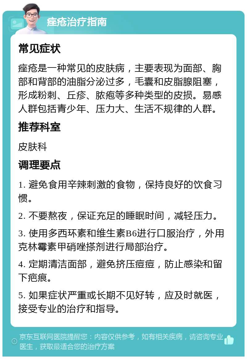 痤疮治疗指南 常见症状 痤疮是一种常见的皮肤病，主要表现为面部、胸部和背部的油脂分泌过多，毛囊和皮脂腺阻塞，形成粉刺、丘疹、脓疱等多种类型的皮损。易感人群包括青少年、压力大、生活不规律的人群。 推荐科室 皮肤科 调理要点 1. 避免食用辛辣刺激的食物，保持良好的饮食习惯。 2. 不要熬夜，保证充足的睡眠时间，减轻压力。 3. 使用多西环素和维生素B6进行口服治疗，外用克林霉素甲硝唑搽剂进行局部治疗。 4. 定期清洁面部，避免挤压痘痘，防止感染和留下疤痕。 5. 如果症状严重或长期不见好转，应及时就医，接受专业的治疗和指导。