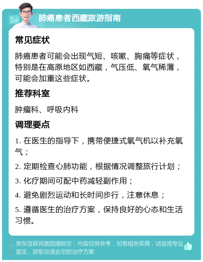 肺癌患者西藏旅游指南 常见症状 肺癌患者可能会出现气短、咳嗽、胸痛等症状，特别是在高原地区如西藏，气压低、氧气稀薄，可能会加重这些症状。 推荐科室 肿瘤科、呼吸内科 调理要点 1. 在医生的指导下，携带便捷式氧气机以补充氧气； 2. 定期检查心肺功能，根据情况调整旅行计划； 3. 化疗期间可配中药减轻副作用； 4. 避免剧烈运动和长时间步行，注意休息； 5. 遵循医生的治疗方案，保持良好的心态和生活习惯。