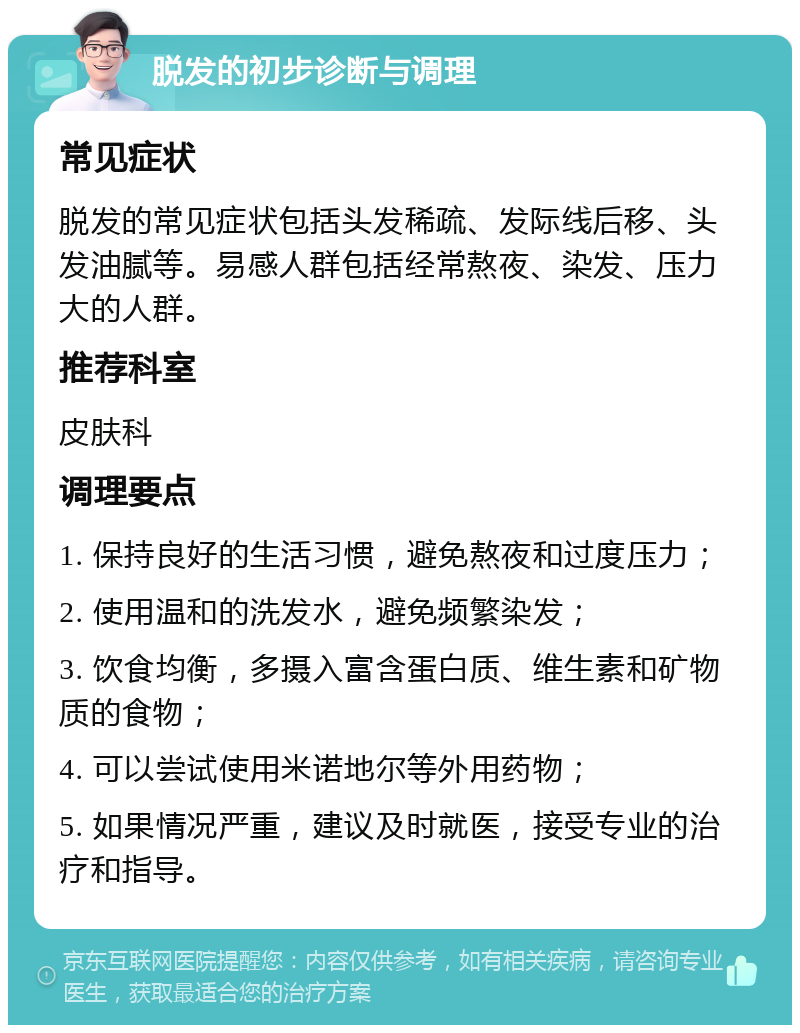 脱发的初步诊断与调理 常见症状 脱发的常见症状包括头发稀疏、发际线后移、头发油腻等。易感人群包括经常熬夜、染发、压力大的人群。 推荐科室 皮肤科 调理要点 1. 保持良好的生活习惯，避免熬夜和过度压力； 2. 使用温和的洗发水，避免频繁染发； 3. 饮食均衡，多摄入富含蛋白质、维生素和矿物质的食物； 4. 可以尝试使用米诺地尔等外用药物； 5. 如果情况严重，建议及时就医，接受专业的治疗和指导。