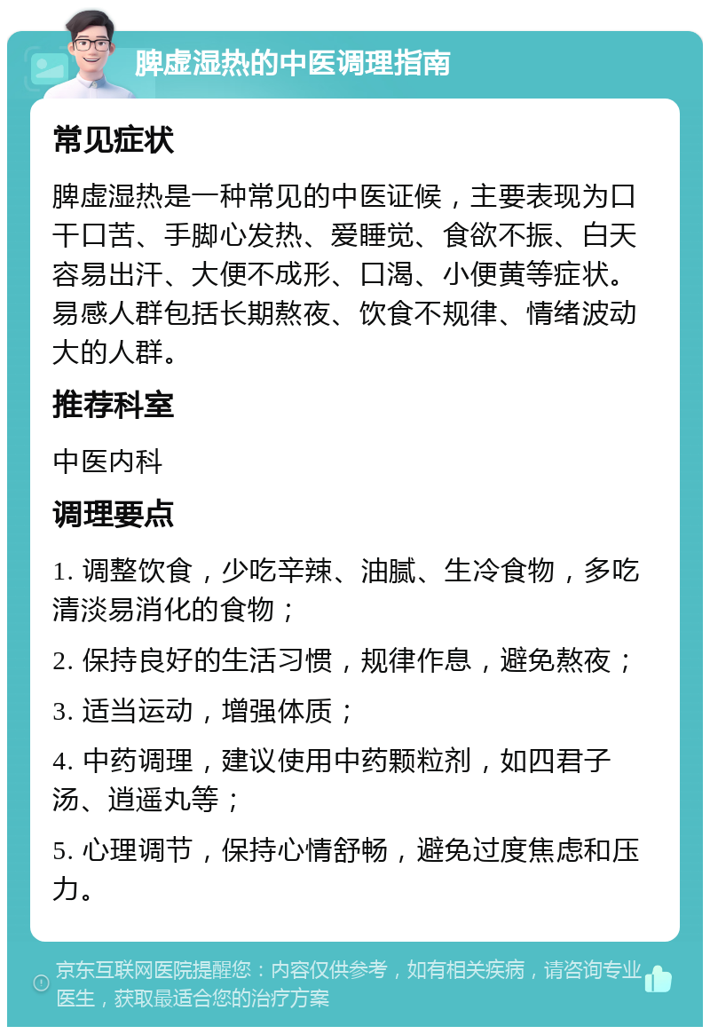 脾虚湿热的中医调理指南 常见症状 脾虚湿热是一种常见的中医证候，主要表现为口干口苦、手脚心发热、爱睡觉、食欲不振、白天容易出汗、大便不成形、口渴、小便黄等症状。易感人群包括长期熬夜、饮食不规律、情绪波动大的人群。 推荐科室 中医内科 调理要点 1. 调整饮食，少吃辛辣、油腻、生冷食物，多吃清淡易消化的食物； 2. 保持良好的生活习惯，规律作息，避免熬夜； 3. 适当运动，增强体质； 4. 中药调理，建议使用中药颗粒剂，如四君子汤、逍遥丸等； 5. 心理调节，保持心情舒畅，避免过度焦虑和压力。