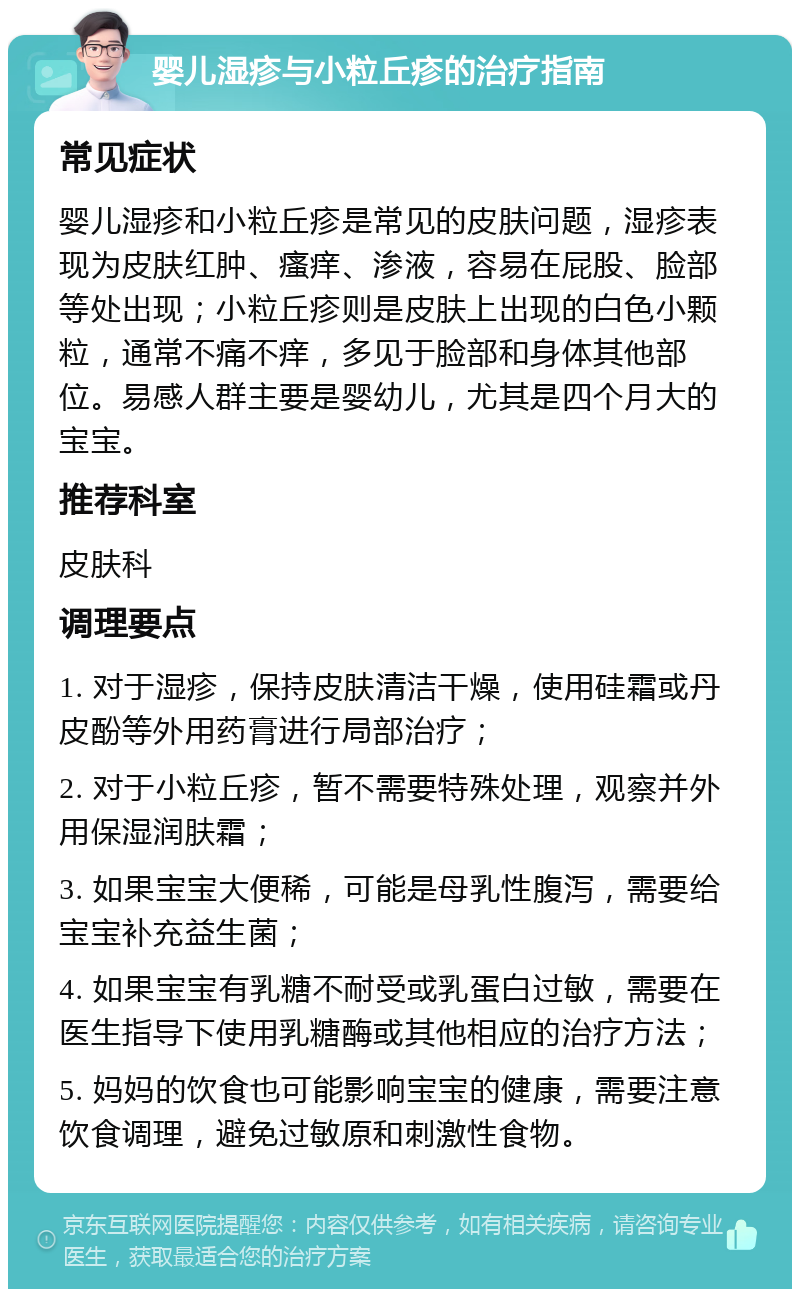 婴儿湿疹与小粒丘疹的治疗指南 常见症状 婴儿湿疹和小粒丘疹是常见的皮肤问题，湿疹表现为皮肤红肿、瘙痒、渗液，容易在屁股、脸部等处出现；小粒丘疹则是皮肤上出现的白色小颗粒，通常不痛不痒，多见于脸部和身体其他部位。易感人群主要是婴幼儿，尤其是四个月大的宝宝。 推荐科室 皮肤科 调理要点 1. 对于湿疹，保持皮肤清洁干燥，使用硅霜或丹皮酚等外用药膏进行局部治疗； 2. 对于小粒丘疹，暂不需要特殊处理，观察并外用保湿润肤霜； 3. 如果宝宝大便稀，可能是母乳性腹泻，需要给宝宝补充益生菌； 4. 如果宝宝有乳糖不耐受或乳蛋白过敏，需要在医生指导下使用乳糖酶或其他相应的治疗方法； 5. 妈妈的饮食也可能影响宝宝的健康，需要注意饮食调理，避免过敏原和刺激性食物。