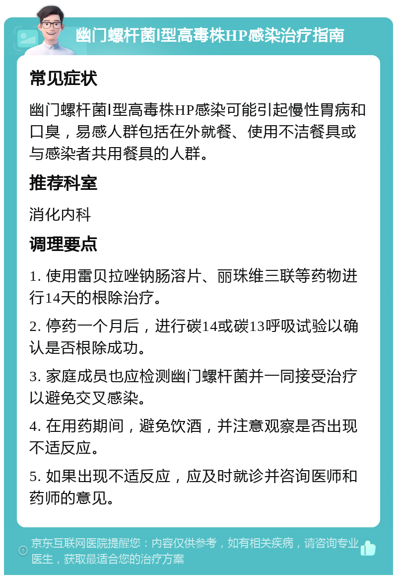 幽门螺杆菌Ⅰ型高毒株HP感染治疗指南 常见症状 幽门螺杆菌Ⅰ型高毒株HP感染可能引起慢性胃病和口臭，易感人群包括在外就餐、使用不洁餐具或与感染者共用餐具的人群。 推荐科室 消化内科 调理要点 1. 使用雷贝拉唑钠肠溶片、丽珠维三联等药物进行14天的根除治疗。 2. 停药一个月后，进行碳14或碳13呼吸试验以确认是否根除成功。 3. 家庭成员也应检测幽门螺杆菌并一同接受治疗以避免交叉感染。 4. 在用药期间，避免饮酒，并注意观察是否出现不适反应。 5. 如果出现不适反应，应及时就诊并咨询医师和药师的意见。