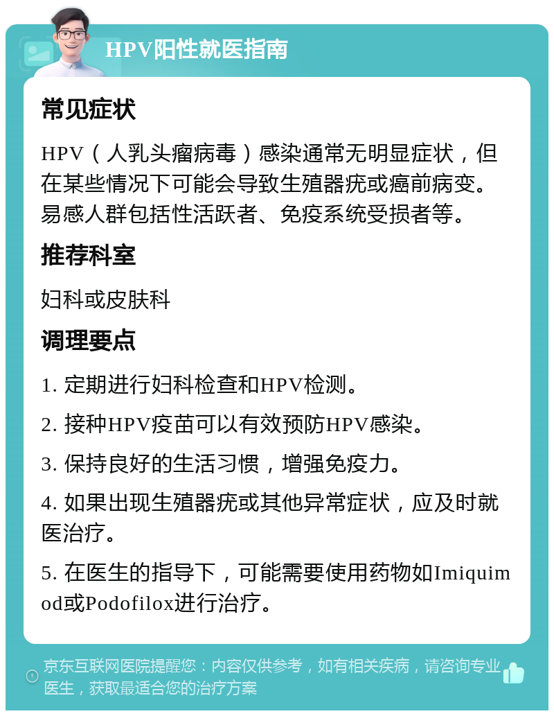 HPV阳性就医指南 常见症状 HPV（人乳头瘤病毒）感染通常无明显症状，但在某些情况下可能会导致生殖器疣或癌前病变。易感人群包括性活跃者、免疫系统受损者等。 推荐科室 妇科或皮肤科 调理要点 1. 定期进行妇科检查和HPV检测。 2. 接种HPV疫苗可以有效预防HPV感染。 3. 保持良好的生活习惯，增强免疫力。 4. 如果出现生殖器疣或其他异常症状，应及时就医治疗。 5. 在医生的指导下，可能需要使用药物如Imiquimod或Podofilox进行治疗。