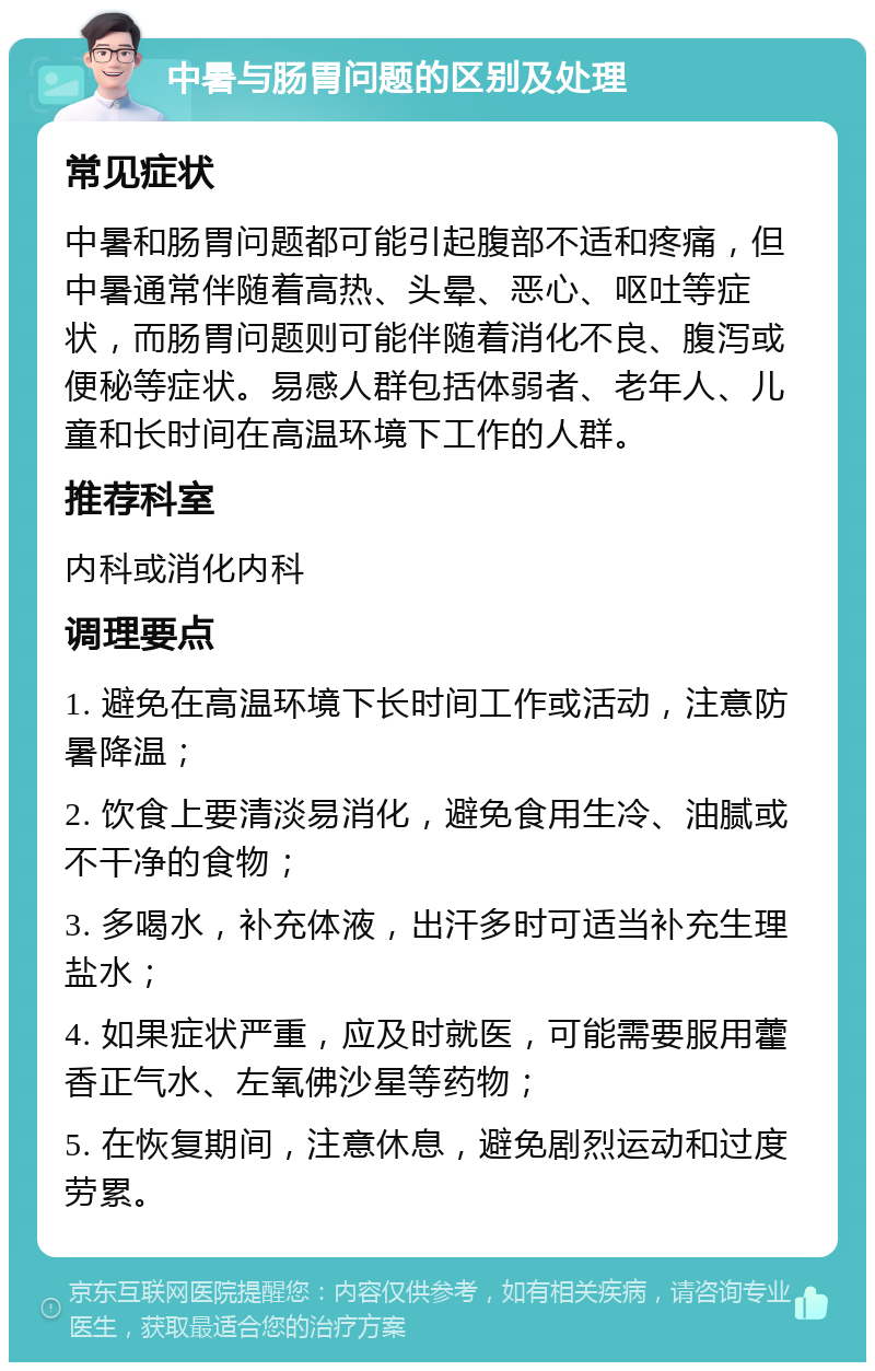 中暑与肠胃问题的区别及处理 常见症状 中暑和肠胃问题都可能引起腹部不适和疼痛，但中暑通常伴随着高热、头晕、恶心、呕吐等症状，而肠胃问题则可能伴随着消化不良、腹泻或便秘等症状。易感人群包括体弱者、老年人、儿童和长时间在高温环境下工作的人群。 推荐科室 内科或消化内科 调理要点 1. 避免在高温环境下长时间工作或活动，注意防暑降温； 2. 饮食上要清淡易消化，避免食用生冷、油腻或不干净的食物； 3. 多喝水，补充体液，出汗多时可适当补充生理盐水； 4. 如果症状严重，应及时就医，可能需要服用藿香正气水、左氧佛沙星等药物； 5. 在恢复期间，注意休息，避免剧烈运动和过度劳累。