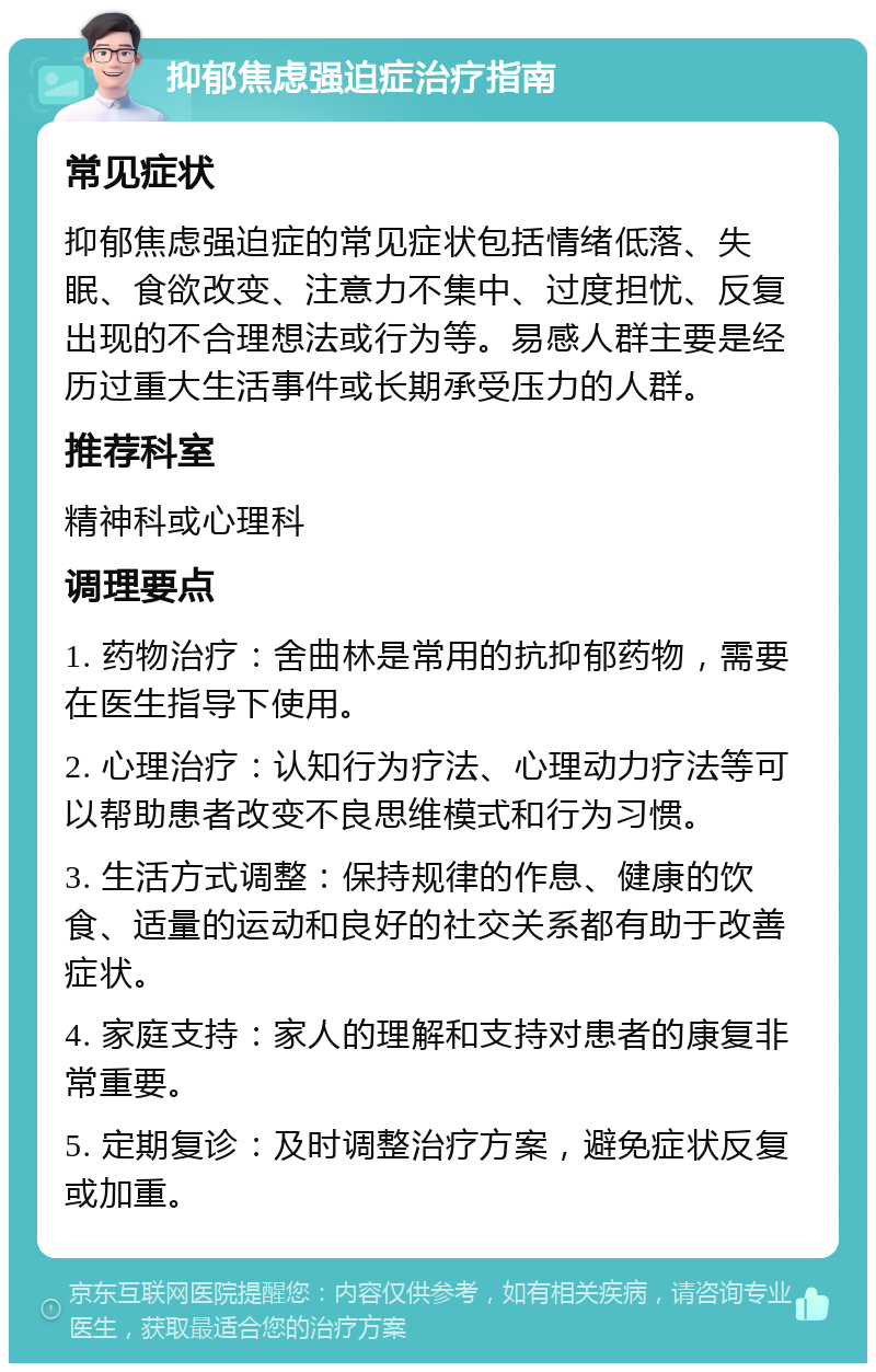 抑郁焦虑强迫症治疗指南 常见症状 抑郁焦虑强迫症的常见症状包括情绪低落、失眠、食欲改变、注意力不集中、过度担忧、反复出现的不合理想法或行为等。易感人群主要是经历过重大生活事件或长期承受压力的人群。 推荐科室 精神科或心理科 调理要点 1. 药物治疗：舍曲林是常用的抗抑郁药物，需要在医生指导下使用。 2. 心理治疗：认知行为疗法、心理动力疗法等可以帮助患者改变不良思维模式和行为习惯。 3. 生活方式调整：保持规律的作息、健康的饮食、适量的运动和良好的社交关系都有助于改善症状。 4. 家庭支持：家人的理解和支持对患者的康复非常重要。 5. 定期复诊：及时调整治疗方案，避免症状反复或加重。