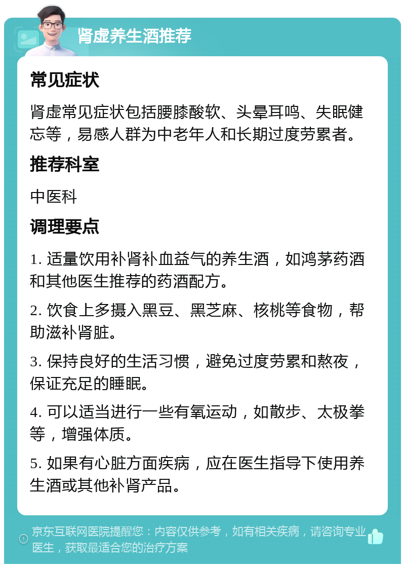 肾虚养生酒推荐 常见症状 肾虚常见症状包括腰膝酸软、头晕耳鸣、失眠健忘等，易感人群为中老年人和长期过度劳累者。 推荐科室 中医科 调理要点 1. 适量饮用补肾补血益气的养生酒，如鸿茅药酒和其他医生推荐的药酒配方。 2. 饮食上多摄入黑豆、黑芝麻、核桃等食物，帮助滋补肾脏。 3. 保持良好的生活习惯，避免过度劳累和熬夜，保证充足的睡眠。 4. 可以适当进行一些有氧运动，如散步、太极拳等，增强体质。 5. 如果有心脏方面疾病，应在医生指导下使用养生酒或其他补肾产品。