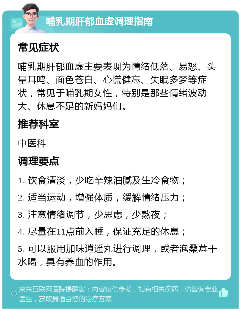 哺乳期肝郁血虚调理指南 常见症状 哺乳期肝郁血虚主要表现为情绪低落、易怒、头晕耳鸣、面色苍白、心慌健忘、失眠多梦等症状，常见于哺乳期女性，特别是那些情绪波动大、休息不足的新妈妈们。 推荐科室 中医科 调理要点 1. 饮食清淡，少吃辛辣油腻及生冷食物； 2. 适当运动，增强体质，缓解情绪压力； 3. 注意情绪调节，少思虑，少熬夜； 4. 尽量在11点前入睡，保证充足的休息； 5. 可以服用加味逍遥丸进行调理，或者泡桑葚干水喝，具有养血的作用。