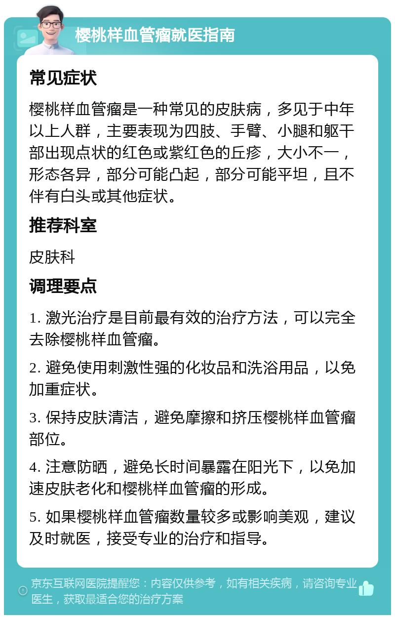 樱桃样血管瘤就医指南 常见症状 樱桃样血管瘤是一种常见的皮肤病，多见于中年以上人群，主要表现为四肢、手臂、小腿和躯干部出现点状的红色或紫红色的丘疹，大小不一，形态各异，部分可能凸起，部分可能平坦，且不伴有白头或其他症状。 推荐科室 皮肤科 调理要点 1. 激光治疗是目前最有效的治疗方法，可以完全去除樱桃样血管瘤。 2. 避免使用刺激性强的化妆品和洗浴用品，以免加重症状。 3. 保持皮肤清洁，避免摩擦和挤压樱桃样血管瘤部位。 4. 注意防晒，避免长时间暴露在阳光下，以免加速皮肤老化和樱桃样血管瘤的形成。 5. 如果樱桃样血管瘤数量较多或影响美观，建议及时就医，接受专业的治疗和指导。