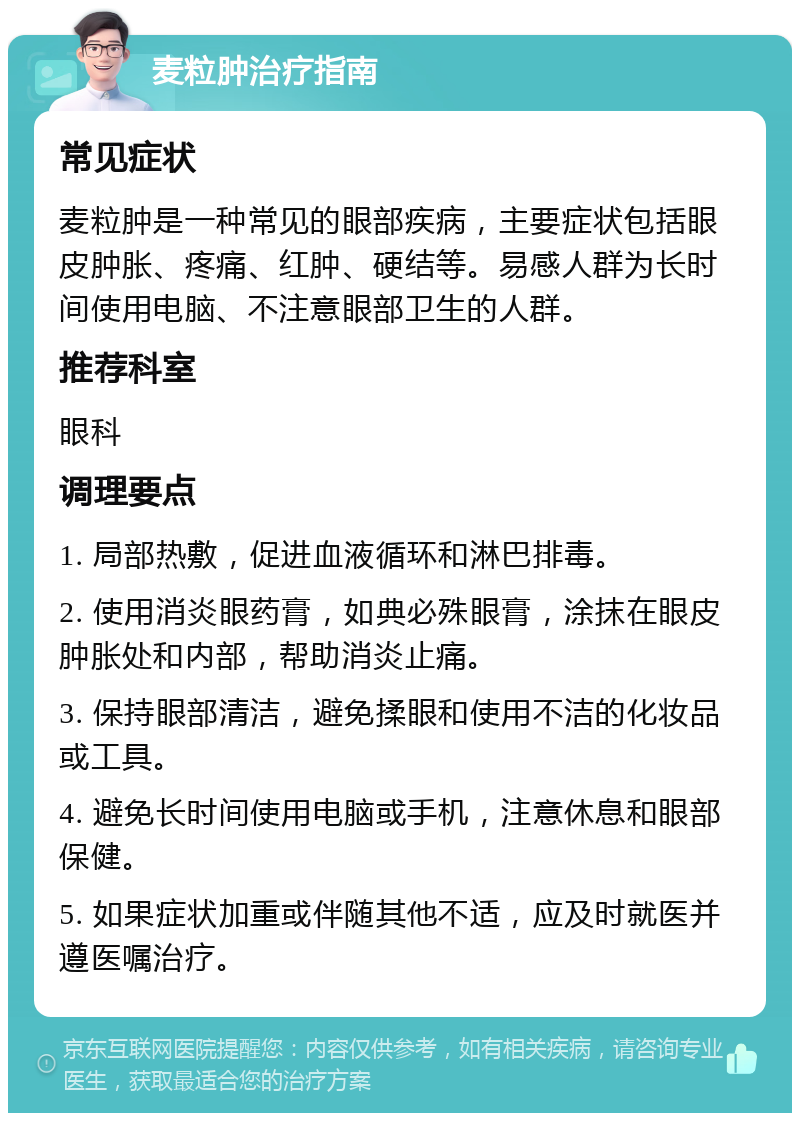 麦粒肿治疗指南 常见症状 麦粒肿是一种常见的眼部疾病，主要症状包括眼皮肿胀、疼痛、红肿、硬结等。易感人群为长时间使用电脑、不注意眼部卫生的人群。 推荐科室 眼科 调理要点 1. 局部热敷，促进血液循环和淋巴排毒。 2. 使用消炎眼药膏，如典必殊眼膏，涂抹在眼皮肿胀处和内部，帮助消炎止痛。 3. 保持眼部清洁，避免揉眼和使用不洁的化妆品或工具。 4. 避免长时间使用电脑或手机，注意休息和眼部保健。 5. 如果症状加重或伴随其他不适，应及时就医并遵医嘱治疗。