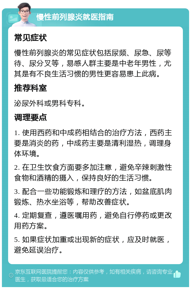 慢性前列腺炎就医指南 常见症状 慢性前列腺炎的常见症状包括尿频、尿急、尿等待、尿分叉等，易感人群主要是中老年男性，尤其是有不良生活习惯的男性更容易患上此病。 推荐科室 泌尿外科或男科专科。 调理要点 1. 使用西药和中成药相结合的治疗方法，西药主要是消炎的药，中成药主要是清利湿热，调理身体环境。 2. 在卫生饮食方面要多加注意，避免辛辣刺激性食物和酒精的摄入，保持良好的生活习惯。 3. 配合一些功能锻炼和理疗的方法，如盆底肌肉锻炼、热水坐浴等，帮助改善症状。 4. 定期复查，遵医嘱用药，避免自行停药或更改用药方案。 5. 如果症状加重或出现新的症状，应及时就医，避免延误治疗。