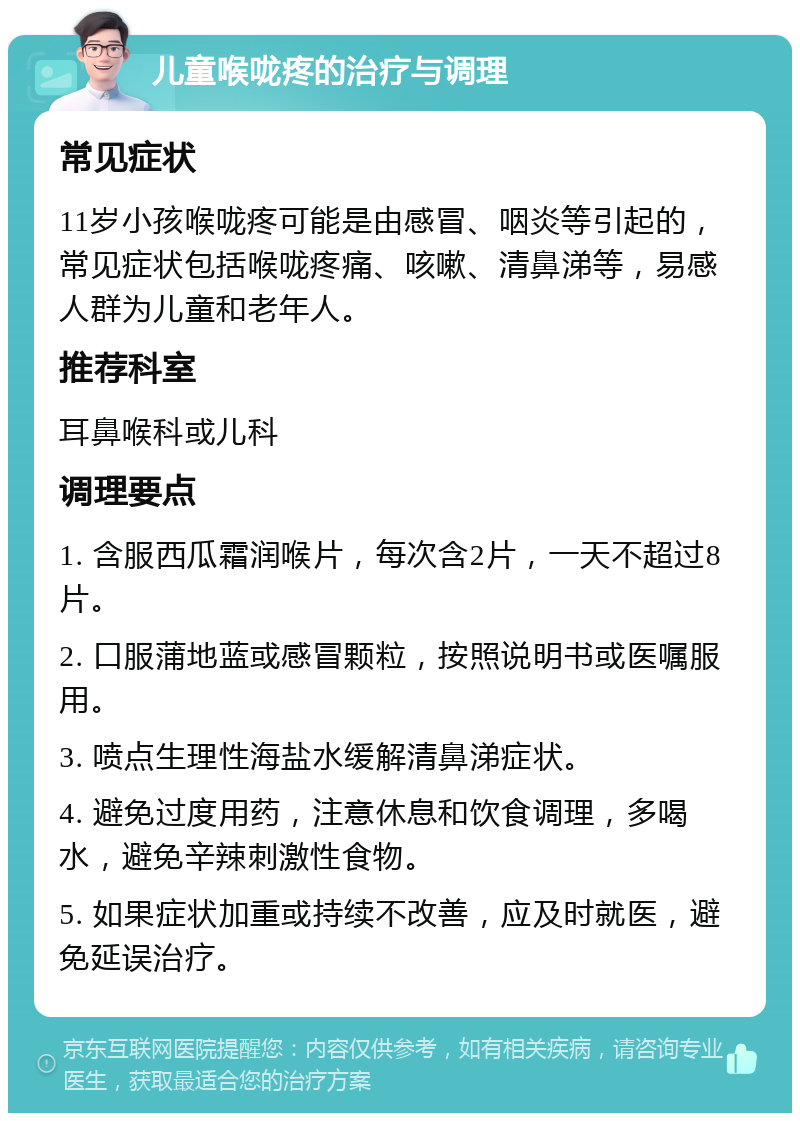 儿童喉咙疼的治疗与调理 常见症状 11岁小孩喉咙疼可能是由感冒、咽炎等引起的，常见症状包括喉咙疼痛、咳嗽、清鼻涕等，易感人群为儿童和老年人。 推荐科室 耳鼻喉科或儿科 调理要点 1. 含服西瓜霜润喉片，每次含2片，一天不超过8片。 2. 口服蒲地蓝或感冒颗粒，按照说明书或医嘱服用。 3. 喷点生理性海盐水缓解清鼻涕症状。 4. 避免过度用药，注意休息和饮食调理，多喝水，避免辛辣刺激性食物。 5. 如果症状加重或持续不改善，应及时就医，避免延误治疗。