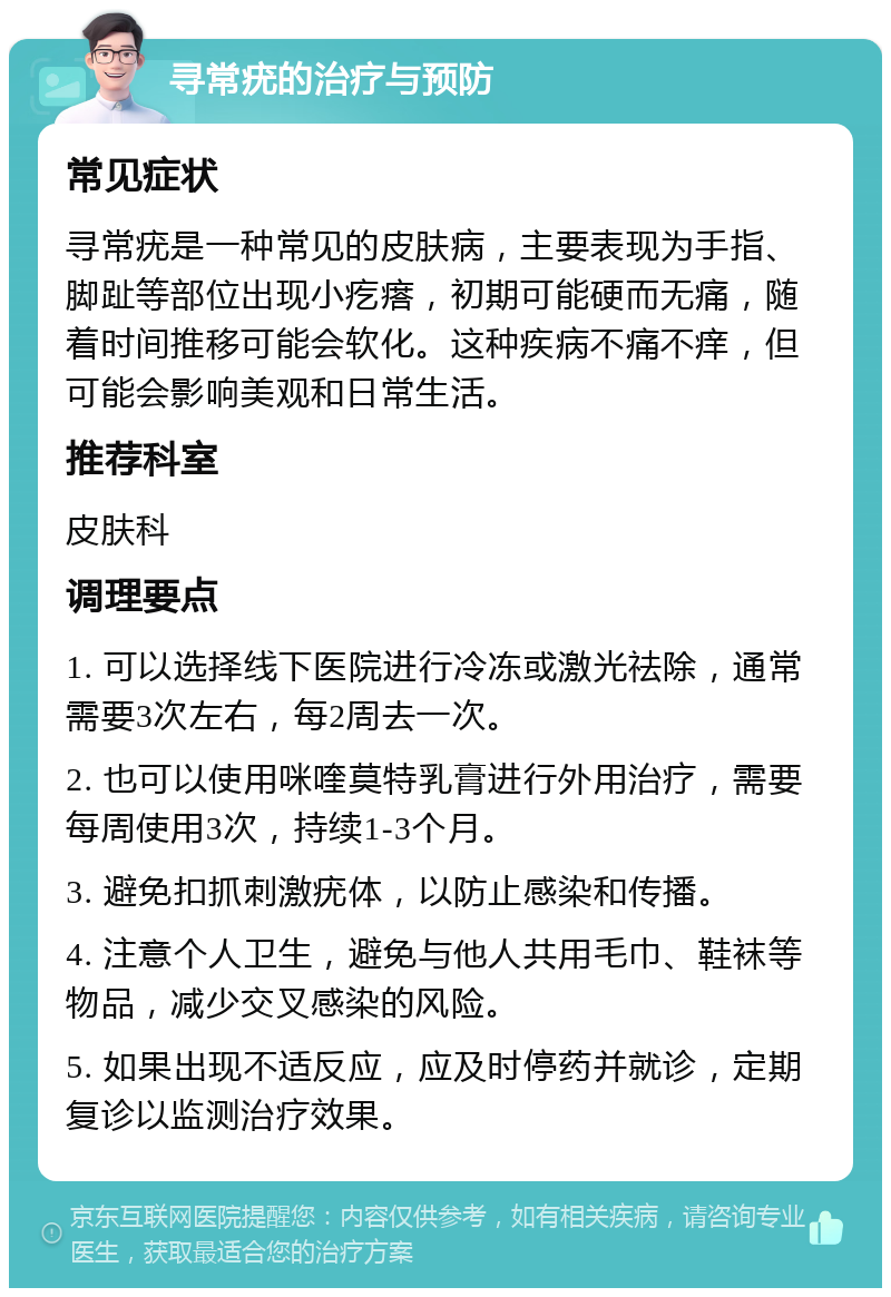 寻常疣的治疗与预防 常见症状 寻常疣是一种常见的皮肤病，主要表现为手指、脚趾等部位出现小疙瘩，初期可能硬而无痛，随着时间推移可能会软化。这种疾病不痛不痒，但可能会影响美观和日常生活。 推荐科室 皮肤科 调理要点 1. 可以选择线下医院进行冷冻或激光祛除，通常需要3次左右，每2周去一次。 2. 也可以使用咪喹莫特乳膏进行外用治疗，需要每周使用3次，持续1-3个月。 3. 避免扣抓刺激疣体，以防止感染和传播。 4. 注意个人卫生，避免与他人共用毛巾、鞋袜等物品，减少交叉感染的风险。 5. 如果出现不适反应，应及时停药并就诊，定期复诊以监测治疗效果。