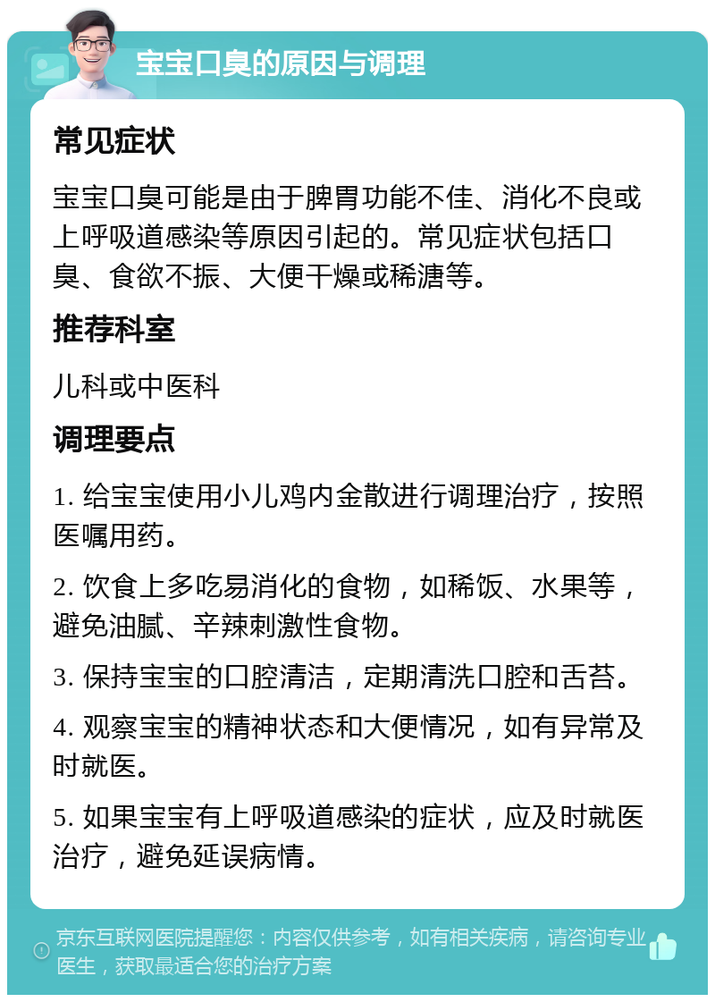 宝宝口臭的原因与调理 常见症状 宝宝口臭可能是由于脾胃功能不佳、消化不良或上呼吸道感染等原因引起的。常见症状包括口臭、食欲不振、大便干燥或稀溏等。 推荐科室 儿科或中医科 调理要点 1. 给宝宝使用小儿鸡内金散进行调理治疗，按照医嘱用药。 2. 饮食上多吃易消化的食物，如稀饭、水果等，避免油腻、辛辣刺激性食物。 3. 保持宝宝的口腔清洁，定期清洗口腔和舌苔。 4. 观察宝宝的精神状态和大便情况，如有异常及时就医。 5. 如果宝宝有上呼吸道感染的症状，应及时就医治疗，避免延误病情。