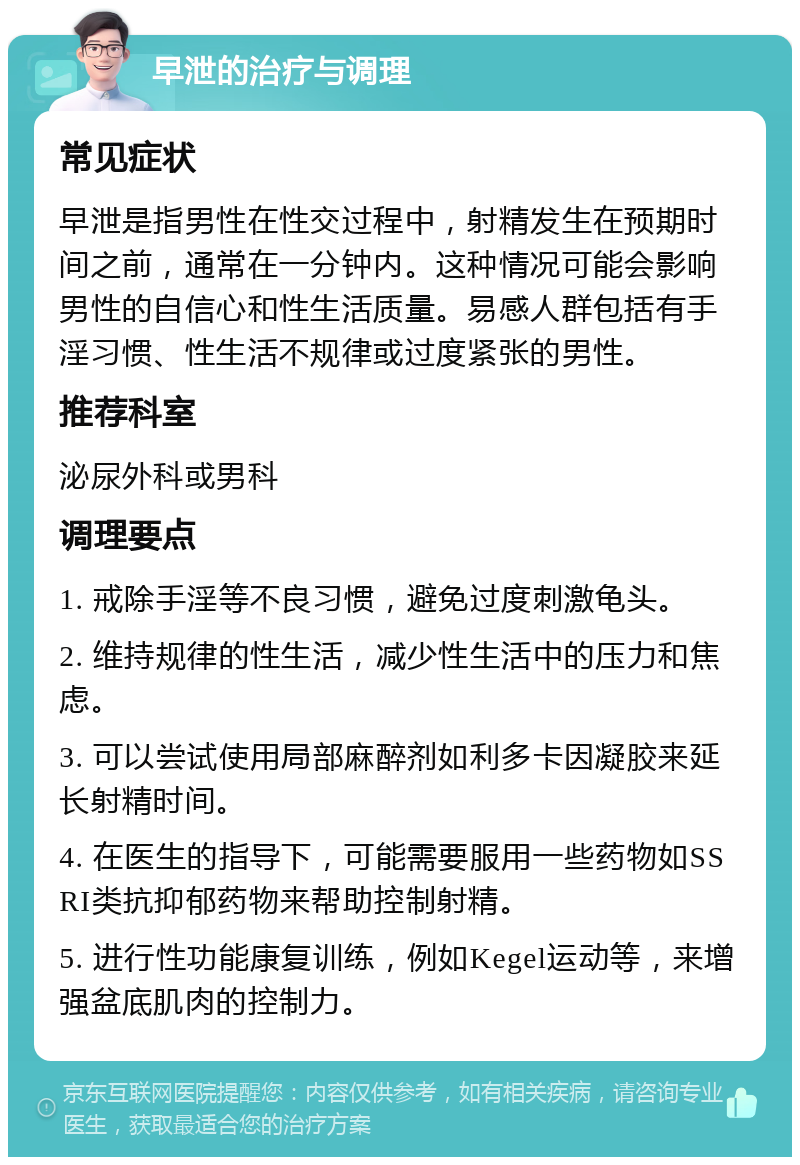 早泄的治疗与调理 常见症状 早泄是指男性在性交过程中，射精发生在预期时间之前，通常在一分钟内。这种情况可能会影响男性的自信心和性生活质量。易感人群包括有手淫习惯、性生活不规律或过度紧张的男性。 推荐科室 泌尿外科或男科 调理要点 1. 戒除手淫等不良习惯，避免过度刺激龟头。 2. 维持规律的性生活，减少性生活中的压力和焦虑。 3. 可以尝试使用局部麻醉剂如利多卡因凝胶来延长射精时间。 4. 在医生的指导下，可能需要服用一些药物如SSRI类抗抑郁药物来帮助控制射精。 5. 进行性功能康复训练，例如Kegel运动等，来增强盆底肌肉的控制力。