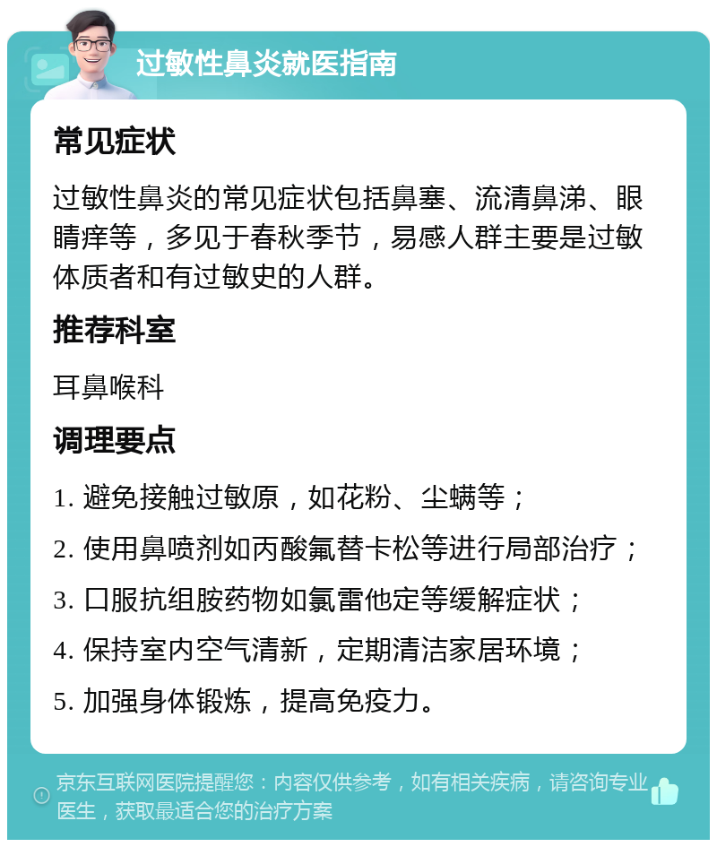 过敏性鼻炎就医指南 常见症状 过敏性鼻炎的常见症状包括鼻塞、流清鼻涕、眼睛痒等，多见于春秋季节，易感人群主要是过敏体质者和有过敏史的人群。 推荐科室 耳鼻喉科 调理要点 1. 避免接触过敏原，如花粉、尘螨等； 2. 使用鼻喷剂如丙酸氟替卡松等进行局部治疗； 3. 口服抗组胺药物如氯雷他定等缓解症状； 4. 保持室内空气清新，定期清洁家居环境； 5. 加强身体锻炼，提高免疫力。