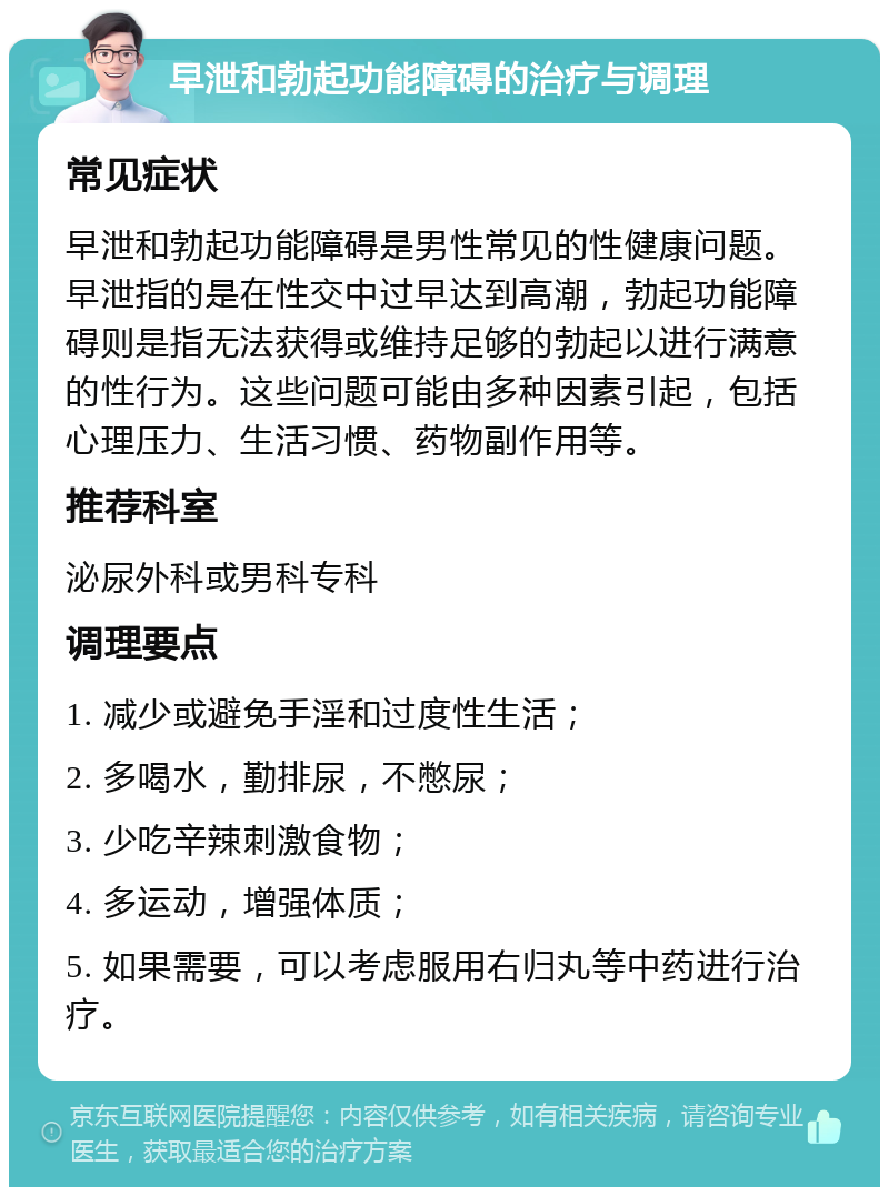 早泄和勃起功能障碍的治疗与调理 常见症状 早泄和勃起功能障碍是男性常见的性健康问题。早泄指的是在性交中过早达到高潮，勃起功能障碍则是指无法获得或维持足够的勃起以进行满意的性行为。这些问题可能由多种因素引起，包括心理压力、生活习惯、药物副作用等。 推荐科室 泌尿外科或男科专科 调理要点 1. 减少或避免手淫和过度性生活； 2. 多喝水，勤排尿，不憋尿； 3. 少吃辛辣刺激食物； 4. 多运动，增强体质； 5. 如果需要，可以考虑服用右归丸等中药进行治疗。